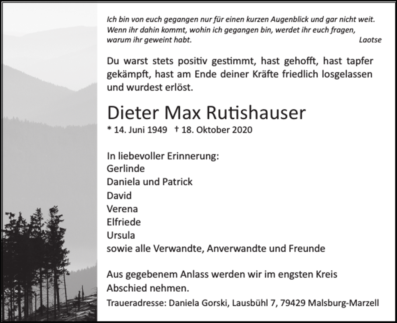 <p>Ich bin von euch gegangen nur für einen kurzen Augenblick und gar nicht weit.<br />Wenn ihr dahin kommt, wohin ich gegangen bin, werdet ihr euch fragen,<br />warum ihr geweint habt.<br />Laotse</p><p>Du warst stets positiv gestimmt, hast gehofft, hast tapfer<br />gekämpft, hast am Ende deiner Kräfte friedlich losgelassen<br />und wurdest erlöst.</p><p>Dieter Max Rutishauser<br />* 14. Juni 1949 † 18. Oktober 2020</p><p>In liebevoller Erinnerung:<br />Gerlinde<br />Daniela und Patrick<br />David<br />Verena<br />Elfriede<br />Ursula<br />sowie alle Verwandte, Anverwandte und Freunde<br />Aus gegebenem Anlass werden wir im engsten Kreis<br />Abschied nehmen.<br />Traueradresse: Daniela Gorski, Lausbühl 7, 79429 Malsburg­Marzell</p>