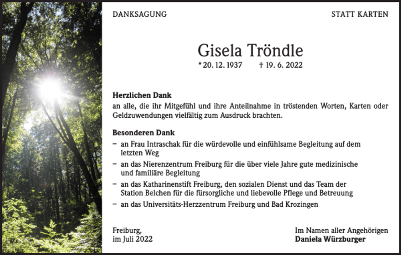 <p>DANKSAGUNG</p><p>STATT KARTEN</p><p>Gisela Tröndle<br />* 20. 12. 1937 † 19. 6. 2022</p><p>Herzlichen Dank<br />an alle, die ihr Mitgefühl und ihre Anteilnahme in ­tröstenden Worten, Karten oder<br />Geldzuwendungen vielfältig zum Ausdruck brachten.<br />Besonderen Dank<br />– an Frau Intraschak für die würdevolle und einfühlsame Begleitung auf dem<br />letzten Weg<br />– an das Nierenzentrum Freiburg für die über viele Jahre gute medizinische<br />und familiäre Begleitung<br />– an das Katharinenstift Freiburg, den sozialen Dienst und das Team der<br />Station Belchen für die fürsorgliche und liebevolle Pflege und Betreuung<br />– an das Universitäts-Herzzentrum Freiburg und Bad Krozingen<br />Freiburg,<br />im Juli 2022</p><p>Im Namen aller Angehörigen<br />Daniela Würzburger</p>