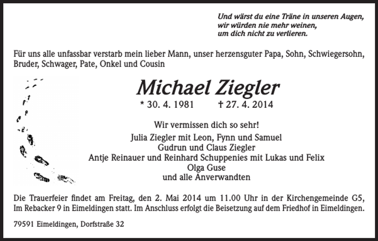<p>Und wärst du eine Träne in unseren Augen,<br />wir würden nie mehr weinen,<br />um dich nicht zu verlieren.</p><p>Für uns alle unfassbar verstarb mein lieber Mann, unser herzensguter Papa, Sohn, Schwiegersohn,<br />Bruder, Schwager, Pate, Onkel und Cousin</p><p>Michael Ziegler<br />* 30. 4. 1981</p><p>† 27. 4. 2014</p><p>Wir vermissen dich so sehr!<br />Julia Ziegler mit Leon, Fynn und Samuel<br />Gudrun und Claus Ziegler<br />Antje Reinauer und Reinhard Schuppenies mit Lukas und Felix<br />Olga Guse<br />und alle Anverwandten<br />Die Trauerfeier findet am Freitag, den 2. Mai 2014 um 11.00 Uhr in der Kirchengemeinde G5,<br />Im Rebacker 9 in Eimeldingen statt. Im Anschluss erfolgt die Beisetzung auf dem Friedhof in Eimeldingen.<br />79591 Eimeldingen, Dorfstraße 32</p>