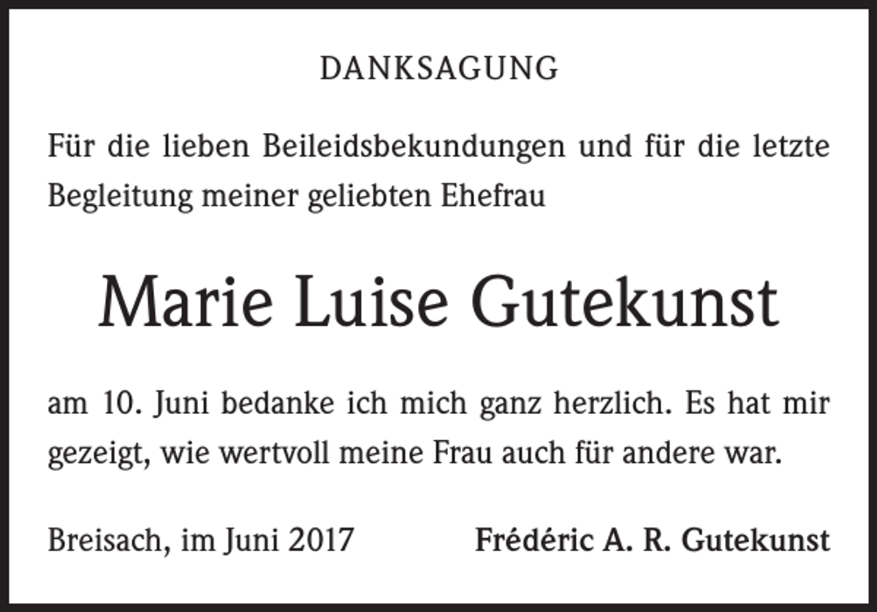 <p>DANKSAGUNG<br />Für die lieben Beileidsbekundungen und für die letzte<br />Begleitung meiner geliebten Ehefrau</p><p>Marie Luise Gutekunst<br />am 10. Juni bedanke ich mich ganz herzlich. Es hat mir<br />gezeigt, wie wertvoll meine Frau auch für andere war.<br />Breisach, im Juni 2017</p><p>Frédéric A. R. Gutekunst</p>