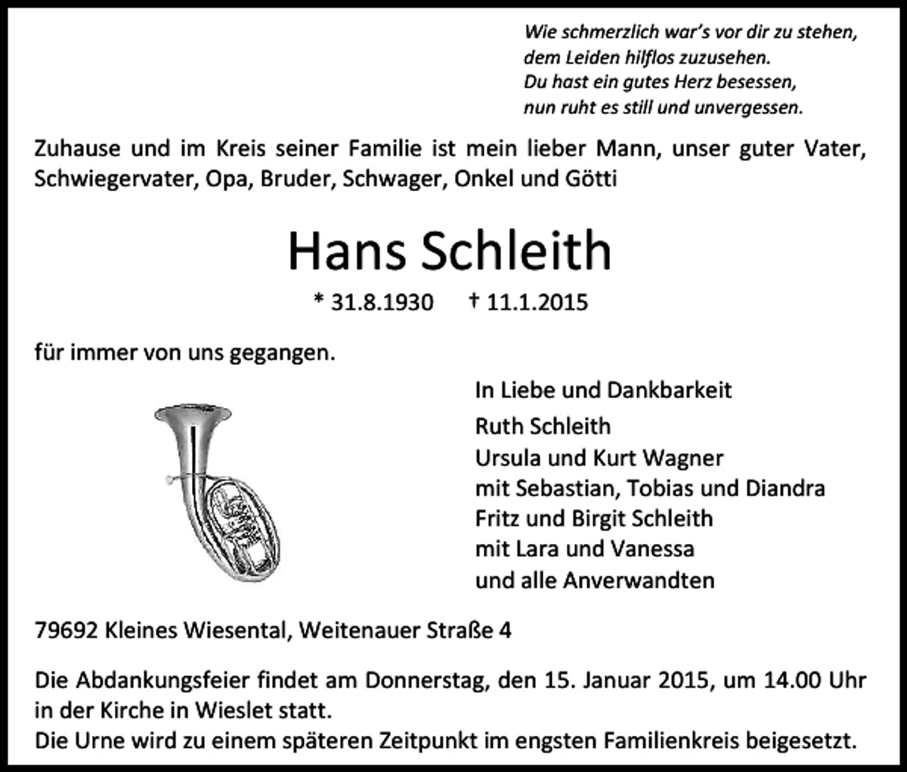<p>Wie schmerzlich war’s vor dir zu stehen,<br />dem Leiden hilflos zuzusehen.<br />Du hast ein gutes Herz besessen,<br />nun ruht es still und unvergessen.</p><p>Zuhause und im Kreis seiner Familie ist mein lieber Mann, unser guter Vater,<br />Schwiegervater, Opa, Bruder, Schwager, Onkel und Götti</p><p>Hans Schleith<br />* 31.8.1930</p><p>† 11.1.2015</p><p>für immer von uns gegangen.<br />In Liebe und Dankbarkeit<br />Ruth Schleith<br />Ursula und Kurt Wagner<br />mit Sebastian, Tobias und Diandra<br />Fritz und Birgit Schleith<br />mit Lara und Vanessa<br />und alle Anverwandten<br />79692 Kleines Wiesental, Weitenauer Straße 4<br />Die Abdankungsfeier findet am Donnerstag, den 15. Januar 2015, um 14.00 Uhr<br />in der Kirche in Wieslet statt.<br />Die Urne wird zu einem späteren Zeitpunkt im engsten Familienkreis beigesetzt.</p>