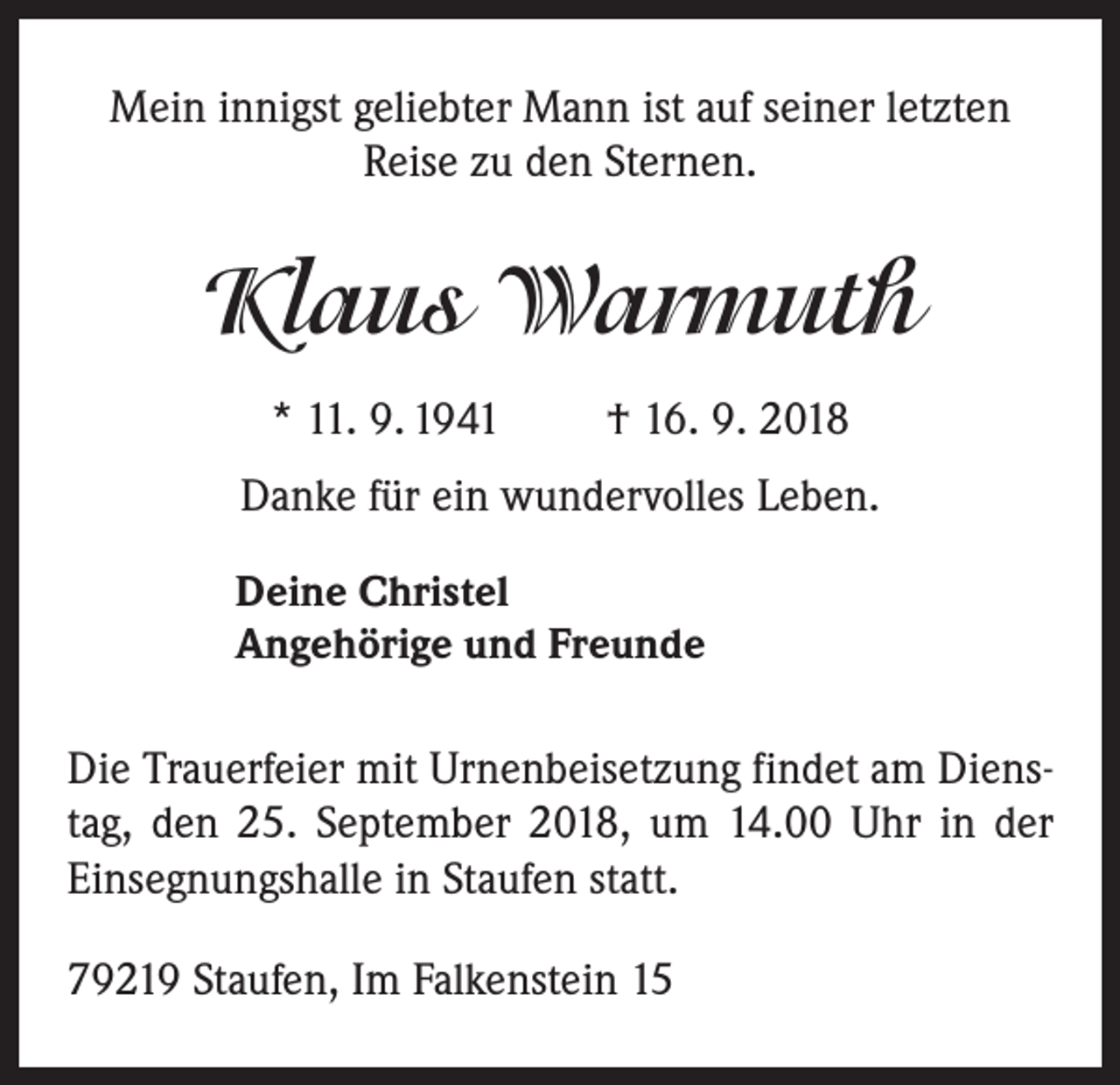 <p>Mein innigst geliebter Mann ist auf seiner letzten<br />Reise zu den Sternen.</p><p>Klaus Warmuth<br />* 11. 9. 1941 † 16. 9. 2018<br />Danke für ein wundervolles Leben.<br />Deine Christel<br />Angehörige und Freunde</p><p>Die Trauerfeier mit Urnenbeisetzung findet am Dienstag, den 25. September 2018, um 14.00 Uhr in der<br />Einsegnungshalle in Staufen statt.<br />79219 Staufen, Im Falkenstein 15</p>