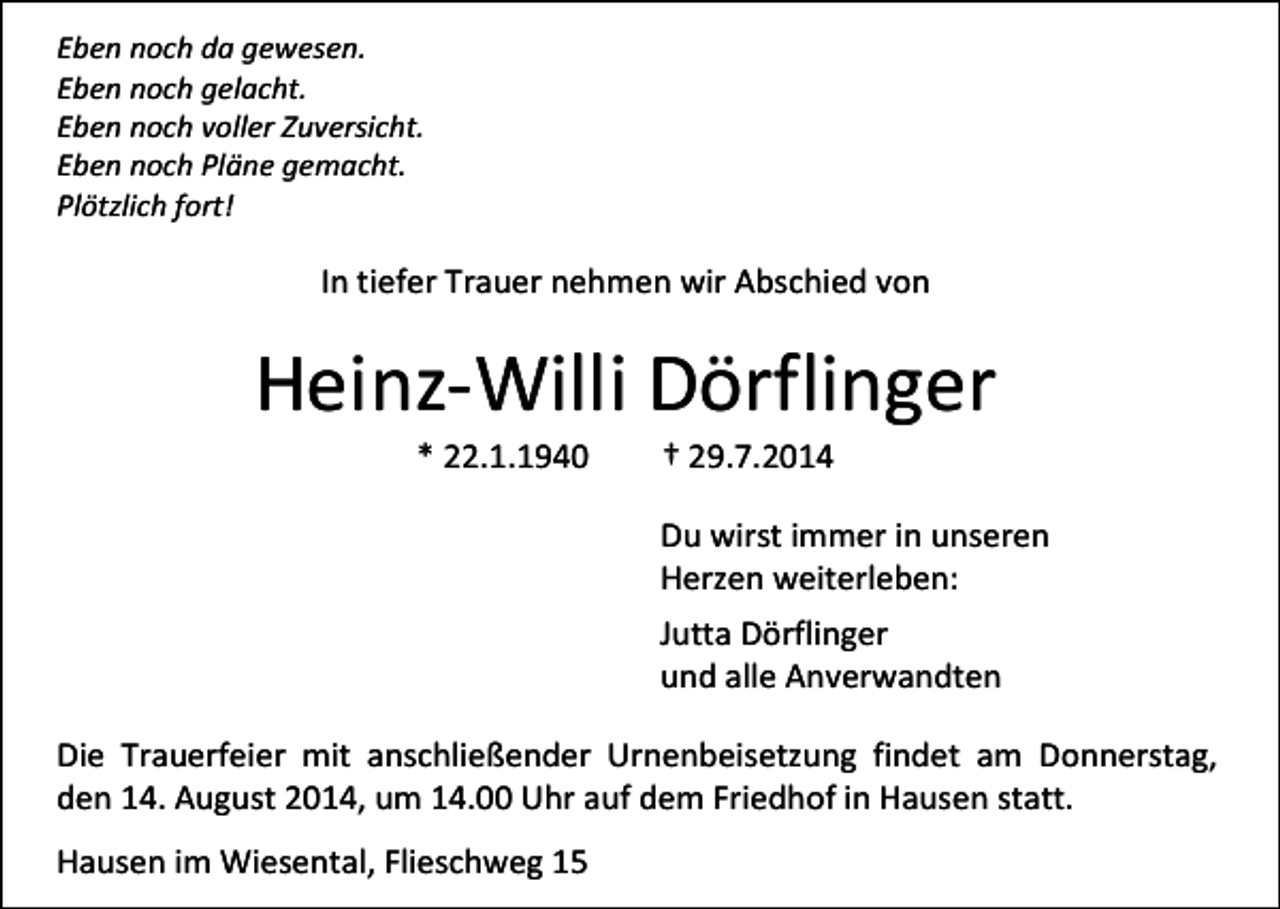 <p>Eben noch da gewesen.<br />Eben noch gelacht.<br />Eben noch voller Zuversicht.<br />Eben noch Pläne gemacht.<br />Plötzlich fort!</p><p>In tiefer Trauer nehmen wir Abschied von</p><p>Heinz-Willi Dörflinger<br />* 22.1.1940</p><p>† 29.7.2014</p><p>Du wirst immer in unseren<br />Herzen weiterleben:<br />Jutta Dörflinger<br />und alle Anverwandten<br />Die Trauerfeier mit anschließender Urnenbeisetzung findet am Donnerstag,<br />den 14. August 2014, um 14.00 Uhr auf dem Friedhof in Hausen statt.<br />Hausen im Wiesental, Flieschweg 15</p>