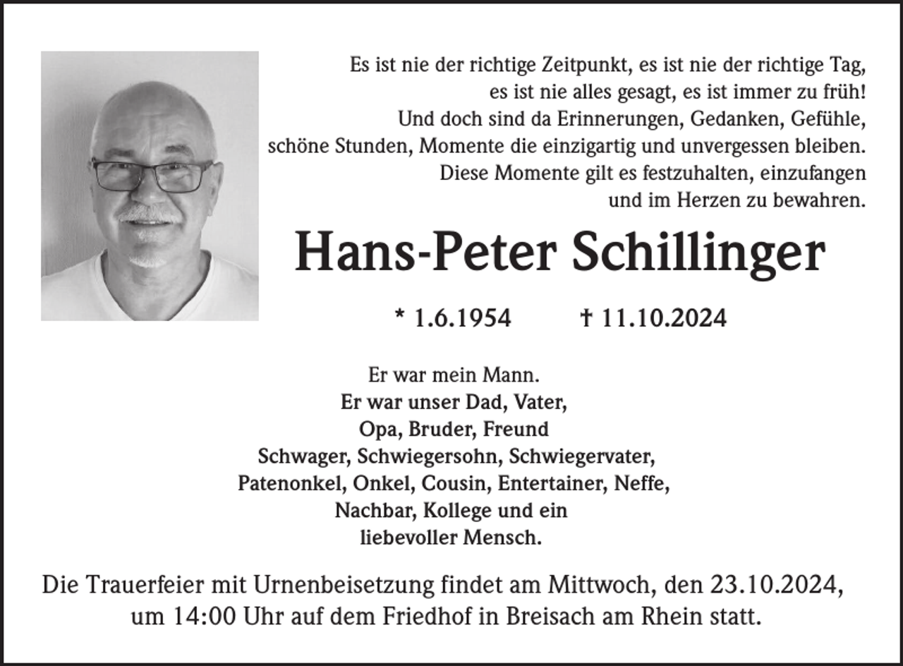 <p>Es ist nie der richtige Zeitpunkt, es ist nie der richtige Tag,<br />es ist nie alles gesagt, es ist immer zu früh!<br />Und doch sind da Erinnerungen, Gedanken, Gefühle,<br />schöne Stunden, Momente die einzigartig und unvergessen bleiben.<br />Diese Momente gilt es festzuhalten, einzufangen<br />und im Herzen zu bewahren.</p><p>Hans-Peter Schillinger<br />* 1.6.1954</p><p>† 11.10.2024</p><p>Er war mein Mann.<br />Er war unser Dad, Vater,<br />Opa, Bruder, Freund<br />Schwager, Schwiegersohn, Schwiegervater,<br />Patenonkel, Onkel, Cousin, Entertainer, Neffe,<br />Nachbar, Kollege und ein<br />liebevoller Mensch.</p><p>Die Trauerfeier mit Urnenbeisetzung findet am Mittwoch, den 23.10.2024,<br />um 14:00 Uhr auf dem Friedhof in Breisach am Rhein statt.</p>