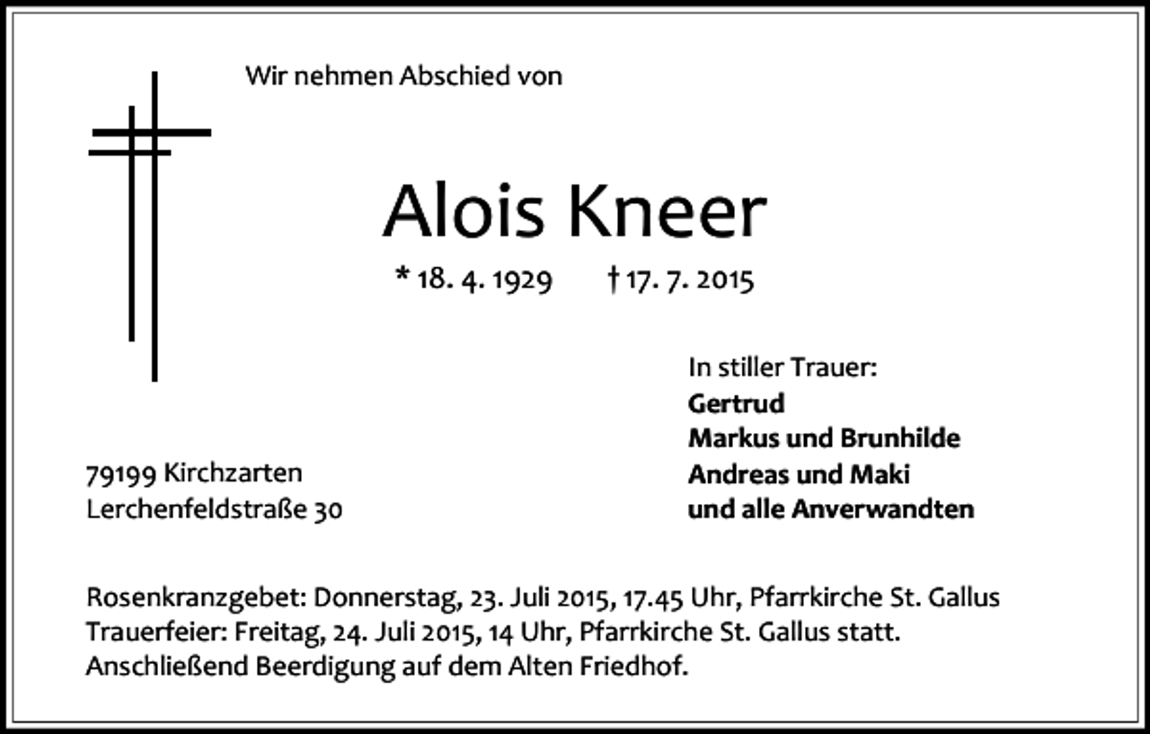 <p>Wir nehmen Abschied von</p><p>Alois Kneer<br />* 18. 4. 1929</p><p>79199 Kirchzarten<br />Lerchenfeldstraße 30</p><p>† 17. 7. 2015</p><p>In stiller Trauer:<br />Gertrud<br />Markus und Brunhilde<br />Andreas und Maki<br />und alle Anverwandten</p><p>Rosenkranzgebet: Donnerstag, 23. Juli 2015, 17.45 Uhr, Pfarrkirche St. Gallus<br />Trauerfeier: Freitag, 24. Juli 2015, 14 Uhr, Pfarrkirche St. Gallus statt.<br />Anschließend Beerdigung auf dem Alten Friedhof.</p>