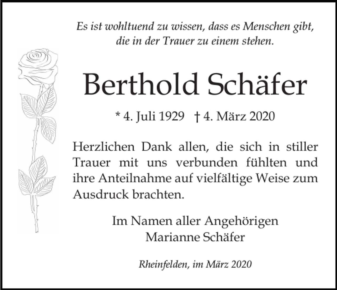 <p>Es ist wohltuend zu wissen, dass es Menschen gibt,<br />die in der Trauer zu einem stehen.</p><p>Berthold Schäfer<br />* 4. Juli 1929 † 4. März 2020<br />Herzlichen Dank allen, die sich in stiller<br />Trauer mit uns verbunden fühlten und<br />ihre Anteilnahme auf vielfältige Weise zum<br />Ausdruck brachten.<br />Im Namen aller Angehörigen<br />Marianne Schäfer<br />Rheinfelden, im März 2020</p>