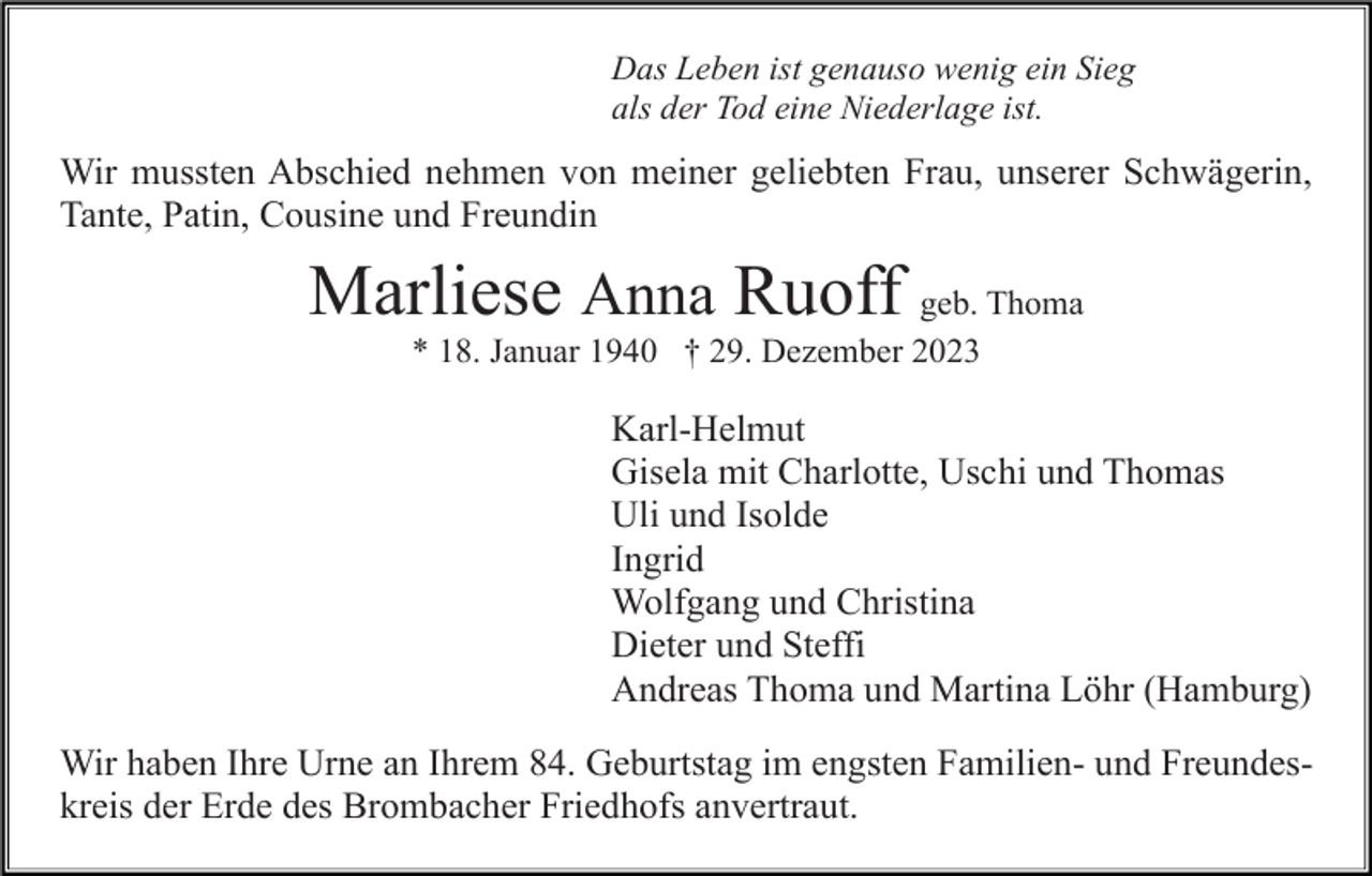 <p>Das Leben ist genauso wenig ein Sieg<br />als der Tod eine Niederlage ist.</p><p>Wir mussten Abschied nehmen von meiner geliebten Frau, unserer Schwägerin,<br />Tante, Patin, Cousine und Freundin</p><p>Marliese Anna Ruoff geb. Thoma<br />* 18. Januar 1940 † 29. Dezember 2023</p><p>Karl-Helmut<br />Gisela mit Charlotte, Uschi und Thomas<br />Uli und Isolde<br />Ingrid<br />Wolfgang und Christina<br />Dieter und Steffi<br />Andreas Thoma und Martina Löhr (Hamburg)<br />Wir haben Ihre Urne an Ihrem 84. Geburtstag im engsten Familien- und Freundeskreis der Erde des Brombacher Friedhofs anvertraut.</p>