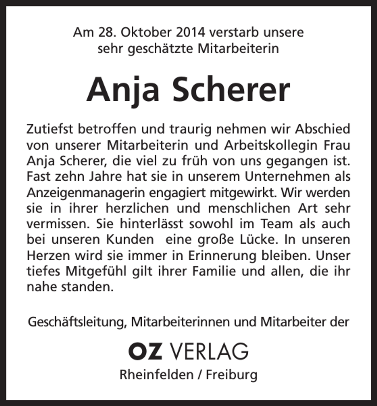 <p>Am 28. Oktober 2014 verstarb unsere<br />sehr geschätzte Mitarbeiterin</p><p>Anja Scherer<br />Zutiefst betroffen und traurig nehmen wir Abschied<br />von unserer Mit­arbeiterin und Arbeitskollegin Frau<br />Anja Scherer, die viel zu früh von uns gegangen ist.<br />Fast zehn Jahre hat sie in unserem Unternehmen als<br />Anzeigenmanagerin e<br />­ ngagiert mitgewirkt. Wir werden<br />sie in ihrer ­<br />herzlichen und menschlichen Art sehr<br />vermissen. Sie hinterlässt sowohl im Team als auch<br />bei unseren Kunden eine große Lücke. In unseren<br />­Herzen wird sie immer in Erinnerung bleiben. Unser<br />tiefes Mitgefühl gilt ihrer Familie und allen, die ihr<br />nahe standen.<br />Geschäftsleitung, Mitarbeiterinnen und Mitarbeiter der</p><p>OZ VERLAG<br />Rheinfelden / Freiburg</p>