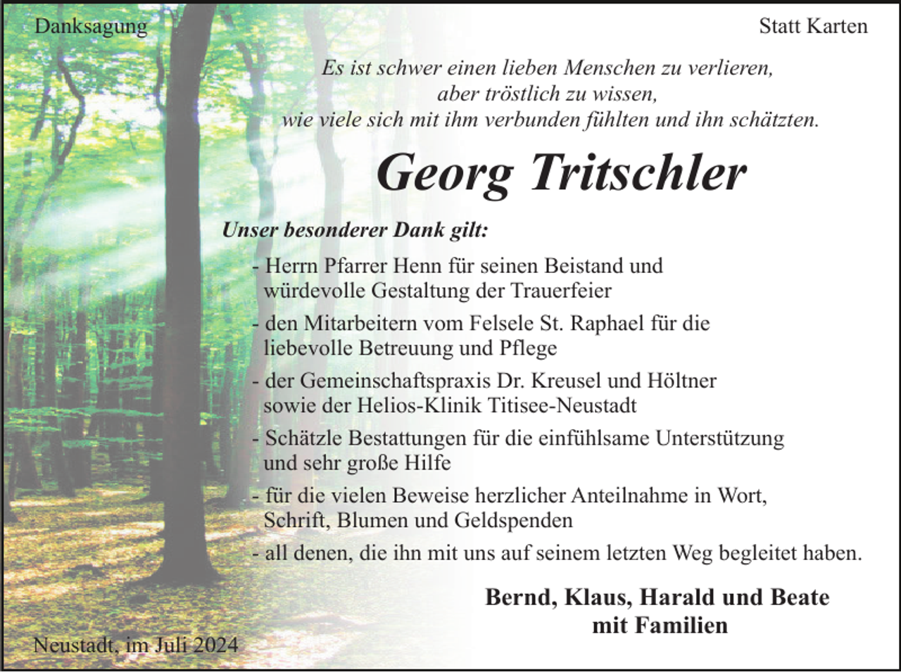 <p>Danksagung</p><p>Statt Karten<br />Es ist schwer einen lieben Menschen zu verlieren,<br />aber tröstlich zu wissen,<br />wie viele sich mit ihm verbunden fühlten und ihn schätzten.</p><p>Georg Tritschler<br />Unser besonderer Dank gilt:<br />- Herrn Pfarrer Henn für seinen Beistand und<br />würdevolle Gestaltung der Trauerfeier<br />- den Mitarbeitern vom Felsele St. Raphael für die<br />liebevolle Betreuung und Pflege<br />- der Gemeinschaftspraxis Dr. Kreusel und Höltner<br />sowie der Helios-Klinik Titisee-Neustadt<br />- Schätzle Bestattungen für die einfühlsame Unterstützung<br />und sehr große Hilfe<br />- für die vielen Beweise herzlicher Anteilnahme in Wort,<br />Schrift, Blumen und Geldspenden<br />- all denen, die ihn mit uns auf seinem letzten Weg begleitet haben.</p><p>Neustadt, im Juli 2024</p><p>Bernd, Klaus, Harald und Beate<br />mit Familien</p>