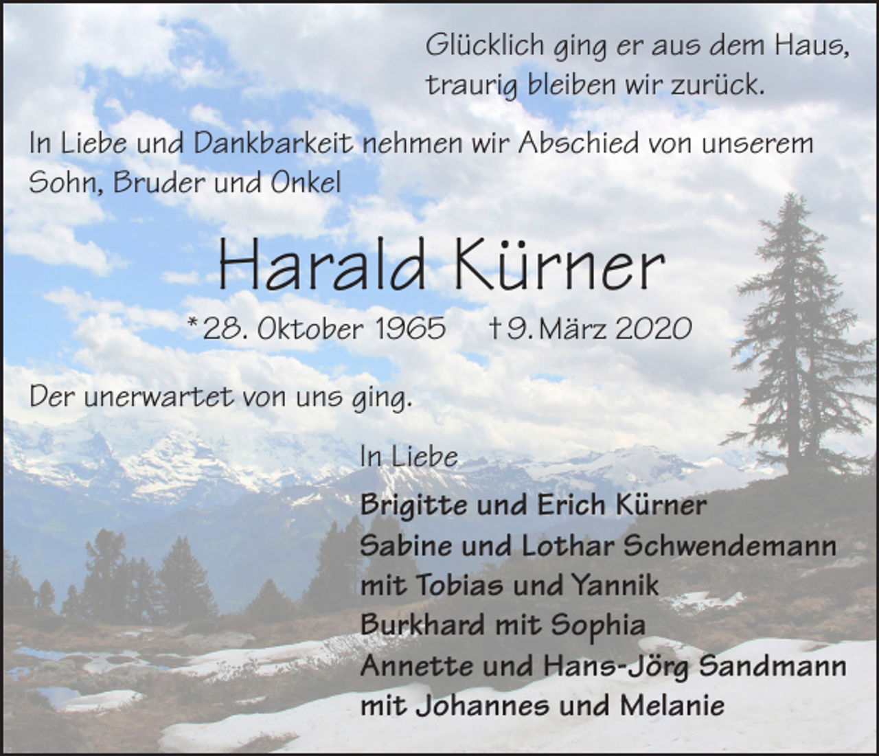 <p>Glücklich ging er aus dem Haus,<br />traurig bleiben wir zurück.<br />In Liebe und Dankbarkeit nehmen wir Abschied von unserem<br />Sohn, Bruder und Onkel</p><p>Harald Kürner</p><p>* 28. Oktober 1965</p><p>† 9. März 2020</p><p>Der unerwartet von uns ging.<br />In Liebe<br />Brigitte und Erich Kürner<br />Sabine und Lothar Schwendemann<br />mit Tobias und Yannik<br />Burkhard mit Sophia<br />Annette und Hans-Jörg Sandmann<br />mit Johannes und Melanie</p>