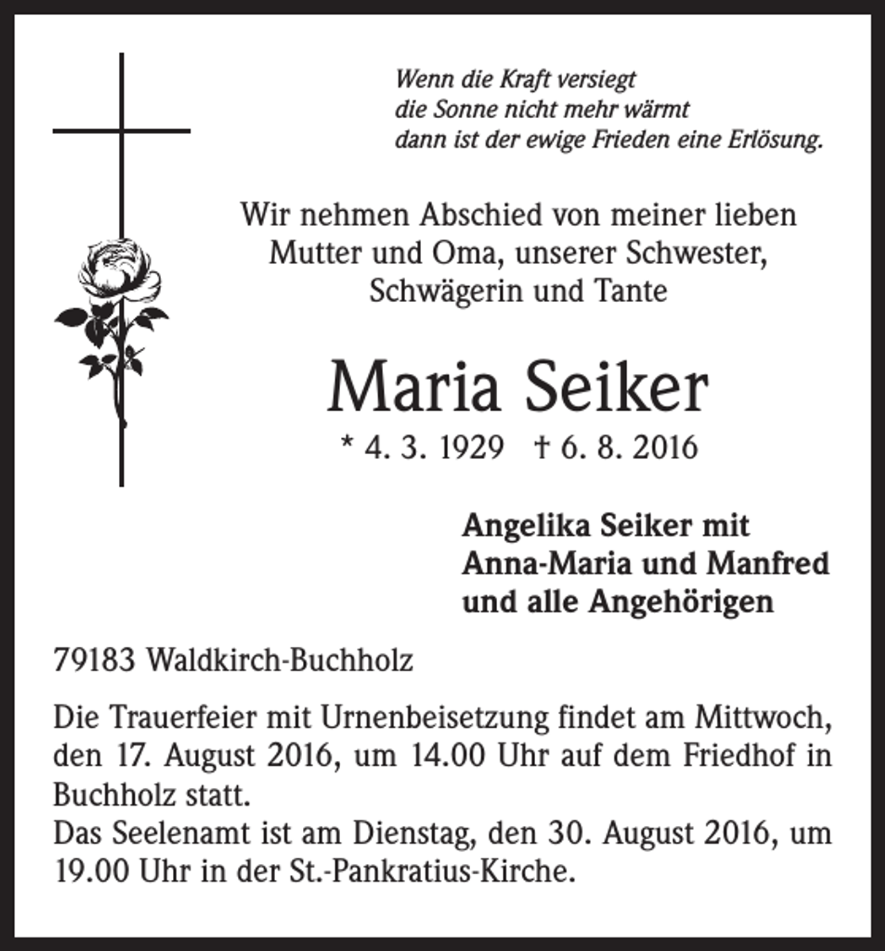 <p>Wenn die Kraft versiegt<br />die Sonne nicht mehr wärmt<br />dann ist der ewige Frieden eine Erlösung.</p><p>Wir nehmen Abschied von meiner lieben<br />Mutter und Oma, unserer Schwester,<br />Schwägerin und Tante</p><p>Maria Seiker<br />* 4. 3. 1929 † 6. 8. 2016</p><p>Angelika Seiker mit<br />Anna-Maria und Manfred<br />und alle Angehörigen<br />79183 Waldkirch-Buchholz<br />Die Trauerfeier mit Urnenbeisetzung findet am Mittwoch,<br />den 17. August 2016, um 14.00 Uhr auf dem Friedhof in<br />Buchholz statt.<br />Das Seelenamt ist am Dienstag, den 30. August 2016, um<br />19.00 Uhr in der St.-Pankratius-Kirche.</p>