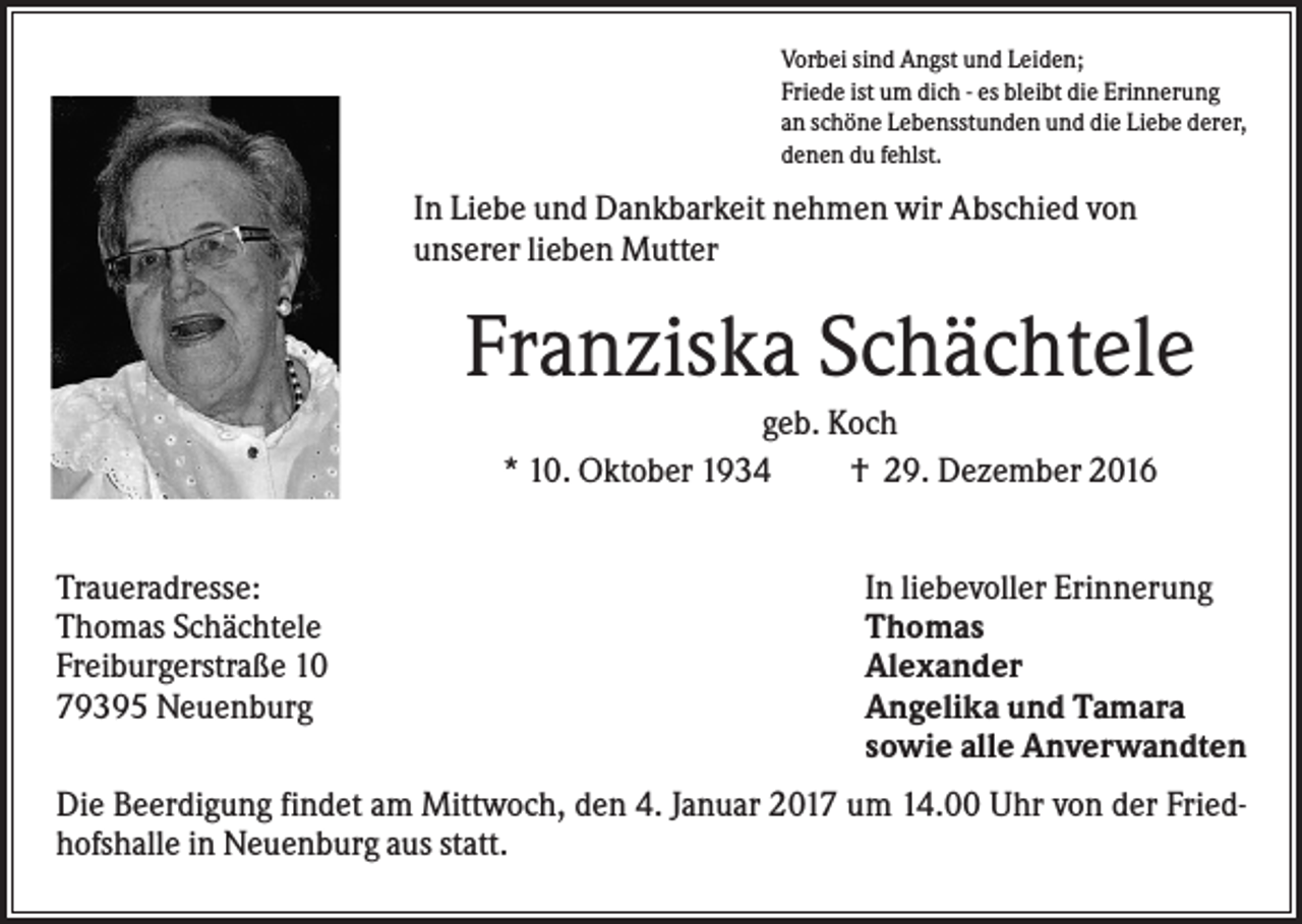 <p>Vorbei sind Angst und Leiden;<br />Friede ist um dich - es bleibt die Erinnerung<br />an schöne Lebensstunden und die Liebe derer,<br />denen du fehlst.</p><p>In Liebe und Dankbarkeit nehmen wir Abschied von<br />unserer lieben Mutter</p><p>Franziska Schächtele<br />geb. Koch<br />* 10. Oktober 1934<br />† 29. Dezember 2016<br />Traueradresse:<br />Thomas Schächtele<br />Freiburgerstraße 10<br />79395 Neuenburg</p><p>In liebevoller Erinnerung<br />Thomas<br />Alexander<br />Angelika und Tamara<br />sowie alle Anverwandten</p><p>Die Beerdigung findet am Mittwoch, den 4. Januar 2017 um 14.00 Uhr von der Friedhofshalle in Neuenburg aus statt.</p>