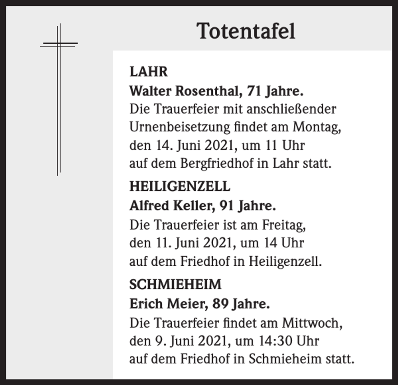 <p>Totentafel<br />LAHR<br />Walter Rosenthal, 71 Jahre.<br />Die Trauerfeier mit anschließender<br />Urnenbeisetzung findet am Montag,<br />den 14. Juni 2021, um 11 Uhr<br />auf dem Bergfriedhof in Lahr statt.<br />HEILIGENZELL<br />Alfred Keller, 91 Jahre.<br />Die Trauerfeier ist am Freitag,<br />den 11. Juni 2021, um 14 Uhr<br />auf dem Friedhof in Heiligenzell.<br />SCHMIEHEIM<br />Erich Meier, 89 Jahre.<br />Die Trauerfeier findet am Mittwoch,<br />den 9. Juni 2021, um 14:30 Uhr<br />auf dem Friedhof in Schmieheim statt.</p>
