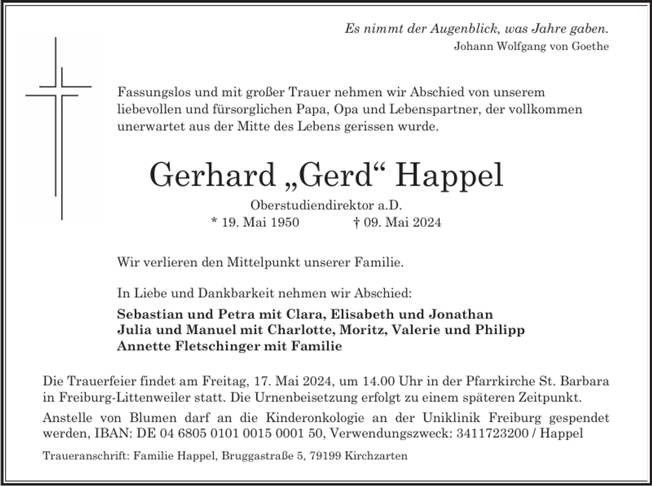 <p>Es nimmt der Augenblick, was Jahre gaben.<br />Johann Wolfgang von Goethe</p><p>Fassungslos und mit großer Trauer nehmen wir Abschied von unserem<br />liebevollen und fürsorglichen Papa, Opa und Lebenspartner, der vollkommen<br />unerwartet aus der Mitte des Lebens gerissen wurde.</p><p>Gerhard „Gerd“ Happel<br />Oberstudiendirektor a.D.<br />* 19. Mai 1950<br />† 09. Mai 2024<br />Wir verlieren den Mittelpunkt unserer Familie.<br />In Liebe und Dankbarkeit nehmen wir Abschied:<br />Sebastian und Petra mit Clara, Elisabeth und Jonathan<br />Julia und Manuel mit Charlotte, Moritz, Valerie und Philipp<br />Annette Fletschinger mit Familie<br />Die Trauerfeier findet am Freitag, 17. Mai 2024, um 14.00 Uhr in der Pfarrkirche St. Barbara<br />in Freiburg-Littenweiler statt. Die Urnenbeisetzung erfolgt zu einem späteren Zeitpunkt.<br />Anstelle von Blumen darf an die Kinderonkologie an der Uniklinik Freiburg gespendet<br />werden, IBAN: DE 04 6805 0101 0015 0001 50, Verwendungszweck: 3411723200 / Happel<br />Traueranschrift: Familie Happel, Bruggastraße 5, 79199 Kirchzarten</p>