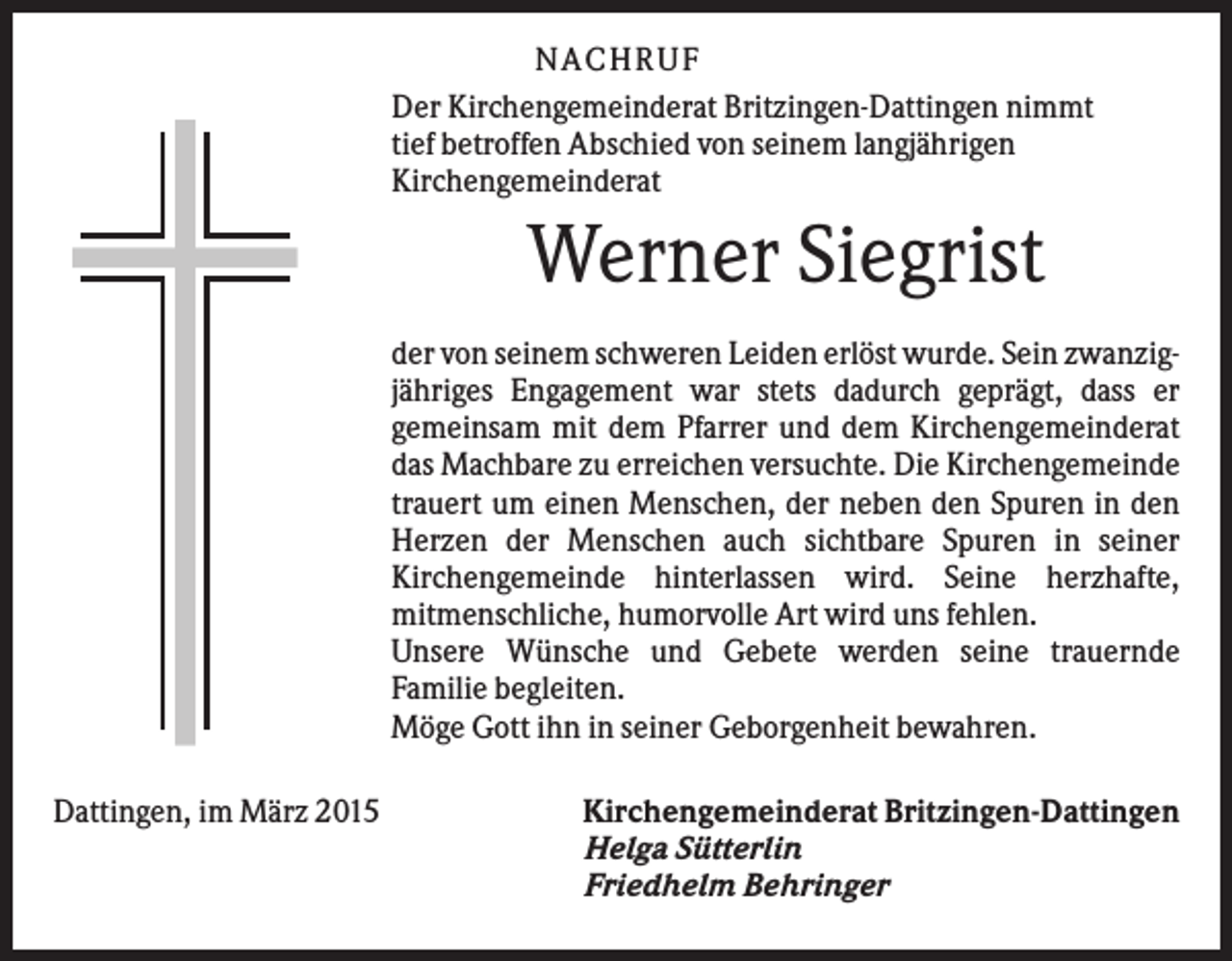 <p>N A C H RU F<br />Der Kirchengemeinderat Britzingen-Dattingen nimmt<br />tief betroffen Abschied von seinem langjährigen<br />Kirchengemeinderat</p><p>Werner Siegrist<br />der von seinem schweren Leiden erlöst wurde. Sein zwanzigjähriges Engagement war stets dadurch geprägt, dass er<br />gemeinsam mit dem Pfarrer und dem Kirchengemeinderat<br />das Machbare zu erreichen versuchte. Die Kirchengemeinde<br />trauert um einen Menschen, der neben den Spuren in den<br />Herzen der Menschen auch sichtbare Spuren in seiner<br />Kirchengemeinde hinterlassen wird. Seine herzhafte,<br />mitmenschliche, humorvolle Art wird uns fehlen.<br />Unsere Wünsche und Gebete werden seine trauernde<br />Familie begleiten.<br />Möge Gott ihn in seiner Geborgenheit bewahren.<br />Dattingen, im März 2015</p><p>Kirchengemeinderat Britzingen-Dattingen<br />Helga Sütterlin<br />Friedhelm Behringer</p>