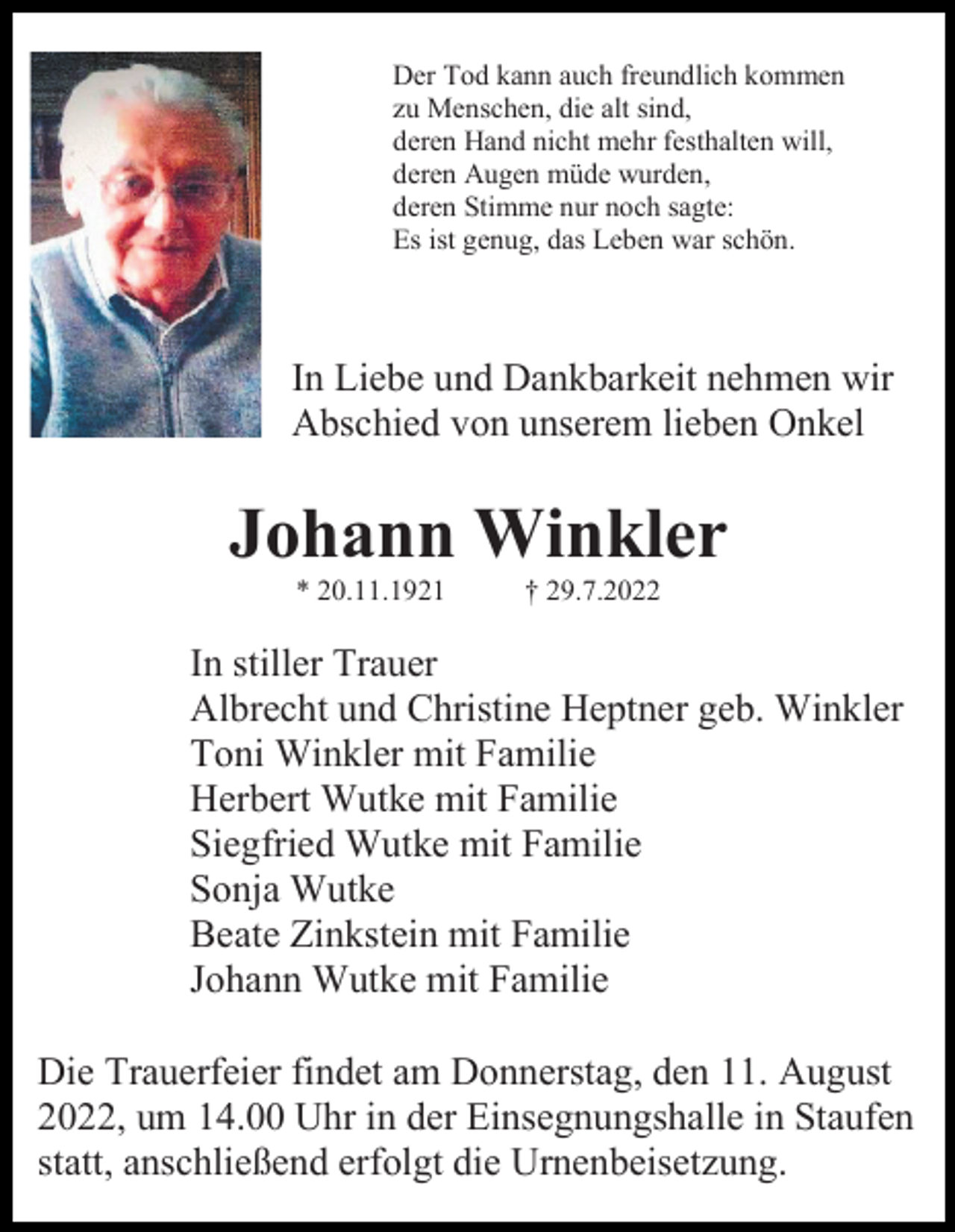 <p>Der Tod kann auch freundlich kommen<br />zu Menschen, die alt sind,<br />deren Hand nicht mehr festhalten will,<br />deren Augen müde wurden,<br />deren Stimme nur noch sagte:<br />Es ist genug, das Leben war schön.</p><p>In Liebe und Dankbarkeit nehmen wir<br />Abschied von unserem lieben Onkel</p><p>Johann Winkler<br />* 20.11.1921</p><p>† 29.7.2022</p><p>In stiller Trauer<br />Albrecht und Christine Heptner geb. Winkler<br />Toni Winkler mit Familie<br />Herbert Wutke mit Familie<br />Siegfried Wutke mit Familie<br />Sonja Wutke<br />Beate Zinkstein mit Familie<br />Johann Wutke mit Familie<br />Die Trauerfeier findet am Donnerstag, den 11. August<br />2022, um 14.00 Uhr in der Einsegnungshalle in Staufen<br />statt, anschließend erfolgt die Urnenbeisetzung.</p>