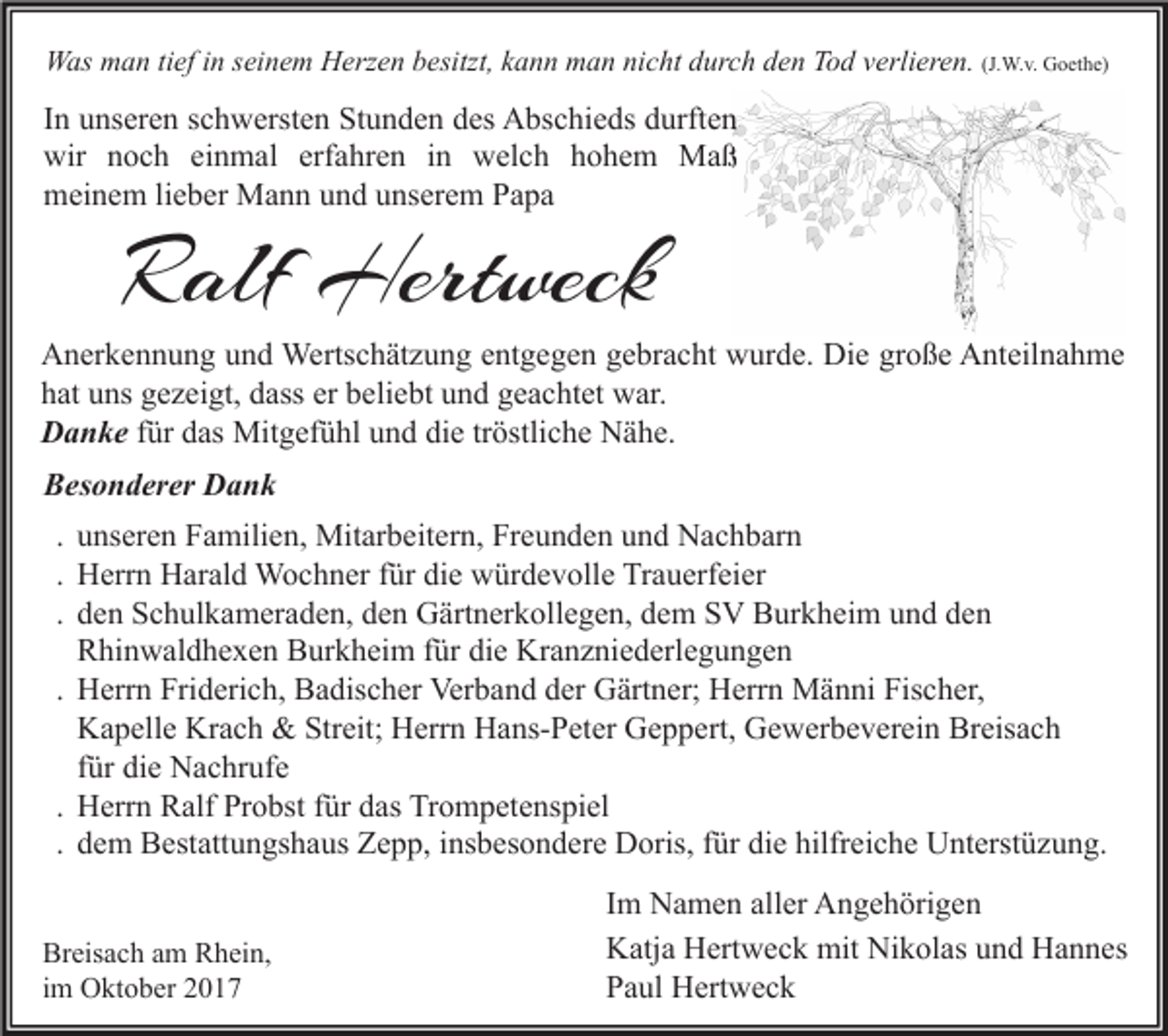 <p>WWas<br />as mman<br />a n titief<br />ef i nins ei<br />seinem<br />n e m HHerzen<br />erz e n b besitzt,<br />esitzt, k kann<br />a n n mman<br />a n ninicht<br />c ht d durch<br />ur c h d den<br />e n TTod<br />o d v verlieren.<br />erli er e n. (J.<br />(J.W.v.<br />W. v. Goethe)<br />G o et h e)</p><p>IInn unseren<br />u ns er e n schwersten<br />s c h w erst e n Stunden<br />St u n d e n des<br />d es Abschieds<br />A bs c hi e ds durften<br />d urft e n<br />wir nnoch<br />wir<br />o c h eieinmal<br />n m al erf<br />erfahren<br />a hr e n i in<br />n wwelch<br />el c h hhohem<br />o h e m Maß<br />Ma ß<br />mmeinem<br />ei n e m lilieber<br />e b er Mann<br />M a n n uund<br />n d uunserem<br />ns er e m PPapa<br />a pa</p><p>RRalf<br />alf Hertweck<br />Hert weck</p><p>A n er k e n n u n g uund<br />n d Wertschätzung<br />Werts c h ät z u n g eentgegen<br />nt g e g e n ggebracht<br />e br a c ht wwurde.<br />ur d e. Di<br />e grgroße<br />o ß e AAnteilnahme<br />nt eil n a h m e<br />Anerkennung<br />Die<br />h at uuns<br />ns ggezeigt,<br />e z ei gt, ddass<br />ass er<br />eli e bt uund<br />n d ggeachtet<br />e a c ht et war.<br />w ar.<br />hat<br />er bbeliebt<br />Danke<br />D a n k e für<br />f ür das<br />d as Mitgefühl<br />Mit g ef ü hl und<br />u n d die<br />di e tröstliche<br />tr östli c h e Nähe.<br />N ä h e.<br />BBesonderer<br />es o n d er er Dank<br />Dank<br />. unseren<br />u ns er e n Familien,<br />F a mili e n, Mitarbeitern,<br />Mit ar b eit er n, Freunden<br />Fr e u n d e n und<br />u n d Nachbarn<br />N a c h b ar n<br />. Herrn<br />H err n Harald<br />H ar al d Wochner<br />W o c h n er für<br />f ür die<br />di e würdevolle<br />w ür d e v oll e Trauerfeier<br />Tr a u erf ei er<br />. den<br />d e n Schulkameraden,<br />S c h ul k a m er a d e n, den<br />d e n Gärtnerkollegen,<br />G ärt n er k oll e g e n, dem<br />d e m SV<br />S V Burkheim<br />B ur k h ei m und<br />u n d den<br />de n<br />Rhinwaldhexen<br />R hi n w al d h e x e n Burkheim<br />B ur k h ei m für<br />f ür die<br />di e Kranzniederlegungen<br />Kr a n z ni e d erl e g u n g e n<br />. Herrn<br />H err n Friderich,<br />Fri d eri c h, Badischer<br />B a dis c h er Verband<br />Ver b a n d der<br />d er Gärtner;<br />G ärt n er; Herrn<br />H err n Männi<br />M ä n ni Fischer,<br />Fis c h er,<br />Kapelle<br />K a p ell e Krach<br />Kr a c h &amp;&amp; Streit;<br />Str eit; Herrn<br />H err n Hans-Peter<br />H a ns- P et er Geppert,<br />G e p p ert, Gewerbeverein<br />G e w er b e v er ei n Breisach<br />Br eis a c h<br />für<br />f ür die<br />di e Nachrufe<br />N a c hr uf e<br />. Herrn<br />H err n Ralf<br />R alf Probst<br />Pr o bst für<br />f ür das<br />d as Trompetenspiel<br />Tr o m p et e ns pi el<br />. dem<br />d e m Bestattungshaus<br />B est att u n gs h a us Zepp,<br />Z e p p, insbesondere<br />i ns b es o n d er e Doris,<br />D oris, für<br />f ür die<br />di e hilfreiche<br />hilfr ei c h e Unterstüzung.<br />U nt erst ü z u n g.<br />Br eis a c h aam<br />Breisach<br />m RRhein,<br />h ei n,<br />iimm Oktober<br />O kt o b er</p><p>Im<br />I m Namen<br />N a m e n aller<br />all er Angehörigen<br />A n g e h öri g e n<br />Katja<br />Nikolas<br />K atj a HHertweck<br />ert w e c k mit<br />mit Ni<br />k ol as uund<br />n d HHannes<br />a n n es<br />Paul<br />P a ul Hertweck<br />H ert w e c k</p>