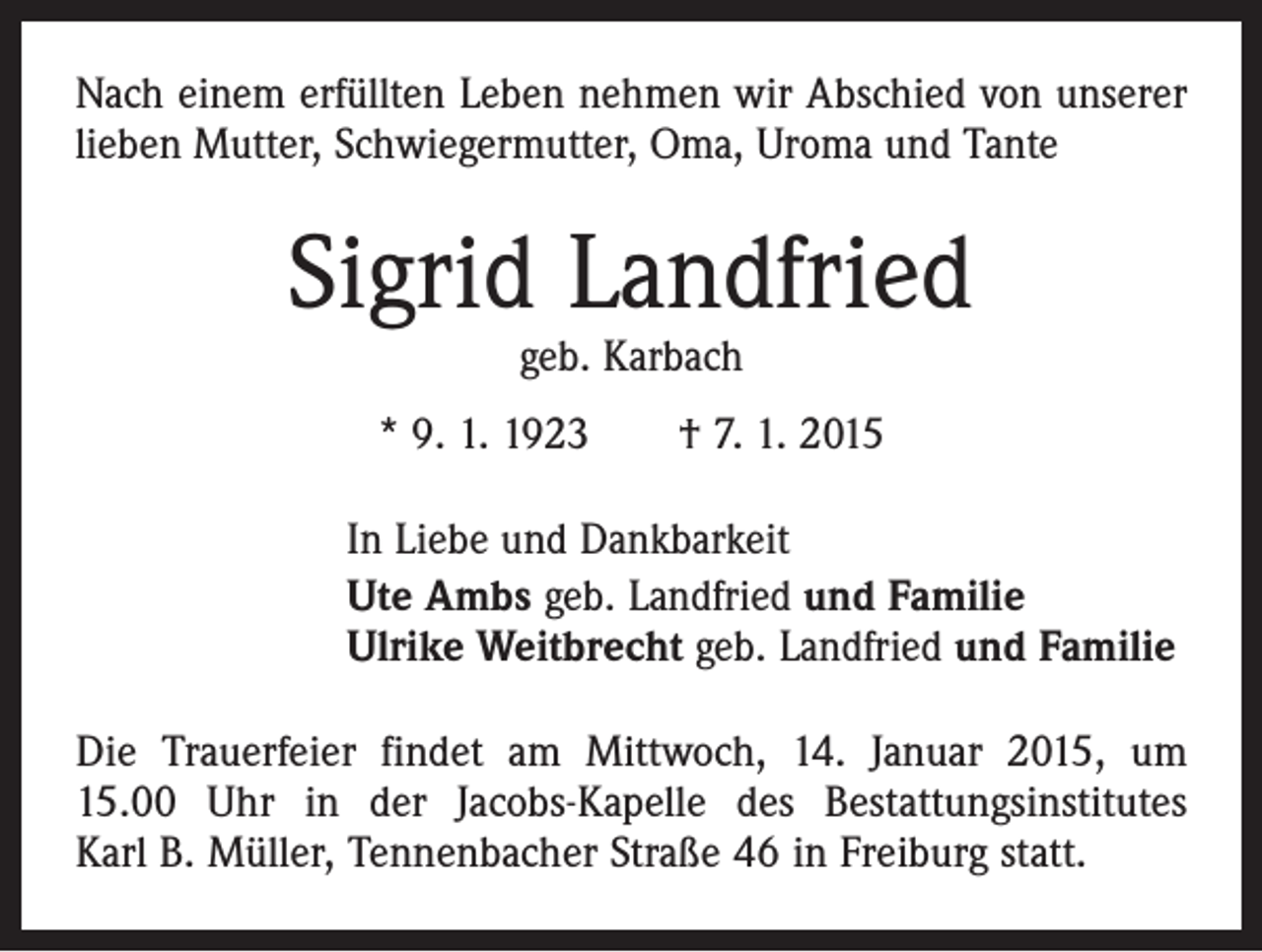 <p>Nach einem erfüllten Leben nehmen wir Abschied von unserer<br />lieben Mutter, Schwiegermutter, Oma, Uroma und Tante</p><p>Sigrid Landfried<br />geb. Karbach</p><p>* 9. 1. 1923 † 7. 1. 2015<br />In Liebe und Dankbarkeit<br />Ute Ambs geb. Landfried und Familie<br />Ulrike Weitbrecht geb. Landfried und Familie<br />Die Trauerfeier findet am Mittwoch, 14. Januar 2015, um<br />15.00 Uhr in der Jacobs-Kapelle des Bestattungsinstitutes<br />Karl B. Müller, Tennenbacher Straße 46 in Freiburg statt.</p>