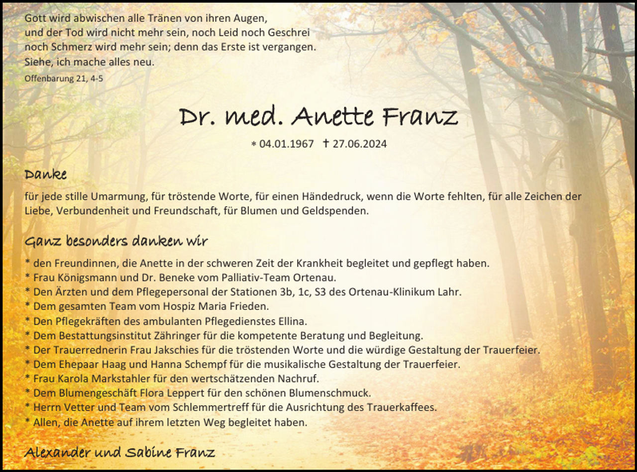 <p>Gott wird abwischen alle Tränen von ihren Augen,<br />und der Tod wird nicht mehr sein, noch Leid noch Geschrei<br />noch Schmerz wird mehr sein; denn das Erste ist vergangen.<br />Siehe, ich mache alles neu.<br />Offenbarung 21, 4-5</p><p>Dr. med. Anette Franz<br /> 04.01.1967  27.06.2024</p><p>Danke<br />für jede stille Umarmung, für tröstende Worte, für einen Händedruck, wenn die Worte fehlten, für alle Zeichen der<br />Liebe, Verbundenheit und Freundschaft, für Blumen und Geldspenden.</p><p>Ganz besonders danken wir<br />* den Freundinnen, die Anette in der schweren Zeit der Krankheit begleitet und gepflegt haben.<br />* Frau Königsmann und Dr. Beneke vom Palliativ-Team Ortenau.<br />* Den Ärzten und dem Pflegepersonal der Stationen 3b, 1c, S3 des Ortenau-Klinikum Lahr.<br />* Dem gesamten Team vom Hospiz Maria Frieden.<br />* Den Pflegekräften des ambulanten Pflegedienstes Ellina.<br />* Dem Bestattungsinstitut Zähringer für die kompetente Beratung und Begleitung.<br />* Der Trauerrednerin Frau Jakschies für die tröstenden Worte und die würdige Gestaltung der Trauerfeier.<br />* Dem Ehepaar Haag und Hanna Schempf für die musikalische Gestaltung der Trauerfeier.<br />* Frau Karola Markstahler für den wertschätzenden Nachruf.<br />* Dem Blumengeschäft Flora Leppert für den schönen Blumenschmuck.<br />* Herrn Vetter und Team vom Schlemmertreff für die Ausrichtung des Trauerkaffees.<br />* Allen, die Anette auf ihrem letzten Weg begleitet haben.</p><p>Alexander und Sabine Franz</p>