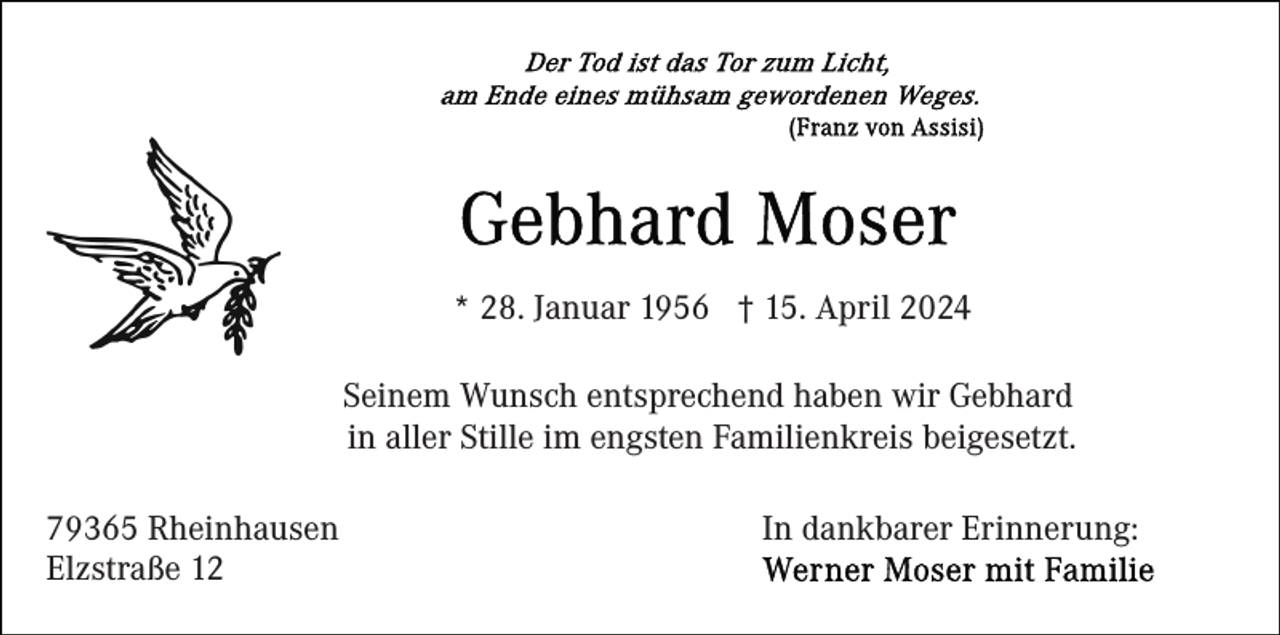 <p>* 28. Januar 1956 † 15. April 2024<br />Seinem Wunsch entsprechend haben wir Gebhard<br />in aller Stille im engsten Familienkreis beigesetzt.<br />79365 Rheinhausen<br />Elzstraße 12</p><p>In dankbarer Erinnerung:</p>