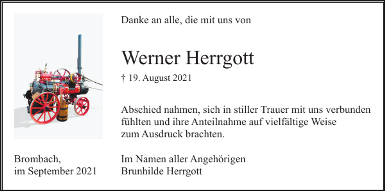 <p>Danke an alle, die mit uns von</p><p>Werner Herrgott<br />† 19. August 2021</p><p>Abschied nahmen, sich in stiller Trauer mit uns verbunden<br />fühlten und ihre Anteilnahme auf vielfältige Weise<br />zum Ausdruck brachten.<br />Brombach,<br />im September 2021</p><p>Im Namen aller Angehörigen<br />Brunhilde Herrgott</p>