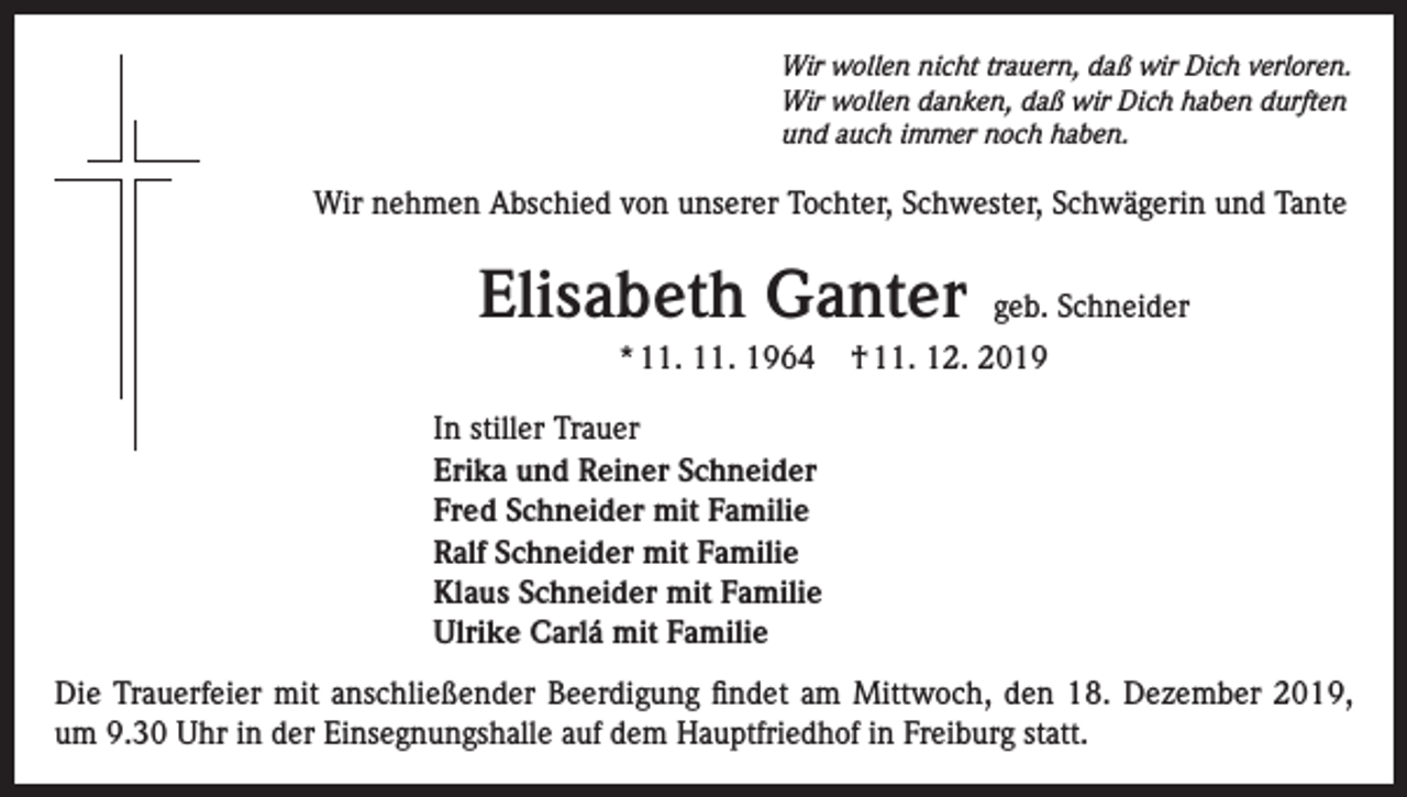 <p>Wir wollen nicht trauern, daß wir Dich verloren.<br />Wir wollen danken, daß wir Dich haben durften<br />und auch immer noch haben.</p><p>Wir nehmen Abschied von unserer Tochter, Schwester, Schwägerin und Tante</p><p>Elisabeth Ganter<br />* 11. 11. 1964</p><p>geb. Schneider</p><p>† 11. 12. 2019</p><p>In stiller Trauer<br />Erika und Reiner Schneider<br />Fred Schneider mit Familie<br />Ralf Schneider mit Familie<br />Klaus Schneider mit Familie<br />Ulrike Carlá mit Familie<br />Die Trauerfeier mit anschließender Beerdigung findet am Mittwoch, den 18. Dezember 2019,<br />um 9.30 Uhr in der Einsegnungshalle auf dem Hauptfriedhof in Freiburg statt.</p>