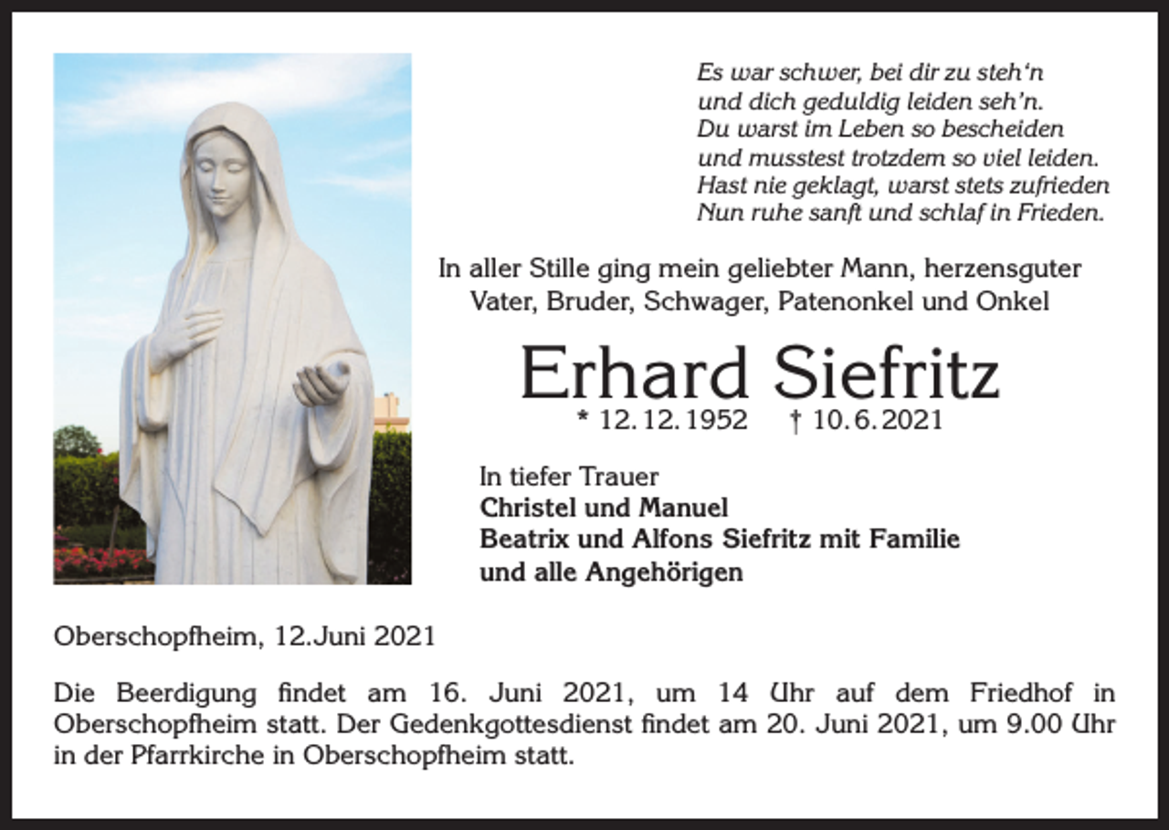 <p>Es war schwer, bei dir zu steh‘n<br />und dich geduldig leiden seh’n.<br />Du warst im Leben so bescheiden<br />und musstest trotzdem so viel leiden.<br />Hast nie geklagt, warst stets zufrieden<br />Nun ruhe sanft und schlaf in Frieden.</p><p>In aller Stille ging mein geliebter Mann, herzensguter<br />Vater, Bruder, Schwager, Patenonkel und Onkel</p><p>Erhard Siefritz<br />* 12. 12. 1952</p><p>† 10. 6. 2021</p><p>In tiefer Trauer<br />Christel und Manuel<br />Beatrix und Alfons Siefritz mit Familie<br />und alle Angehörigen<br />Oberschopfheim, 12.Juni 2021<br />Die Beerdigung findet am 16. Juni 2021, um 14 Uhr auf dem Friedhof in<br />Oberschopfheim statt. Der Gedenkgottesdienst findet am 20. Juni 2021, um 9.00 Uhr<br />in der Pfarrkirche in Oberschopfheim statt.</p>