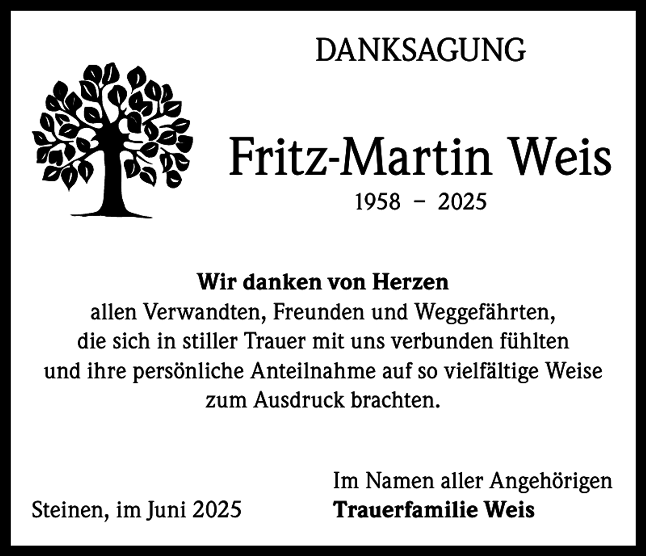 <p>DANKSAGUNG</p><p>Fritz-Martin Weis<br />1958 – 2025</p><p>Wir danken von Herzen<br />allen Verwandten, Freunden und Weggefährten,<br />die sich in stiller Trauer mit uns verbunden fühlten<br />und ihre persönliche Anteilnahme auf so vielfältige Weise<br />zum Ausdruck brachten.</p><p>Steinen, im Juni 2025</p><p>Im Namen aller Angehörigen<br />Trauerfamilie Weis</p>