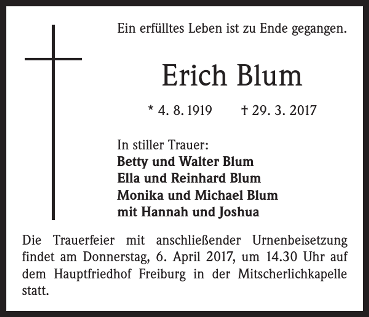 <p>Ein erfülltes Leben ist zu Ende gegangen.</p><p>Erich Blum<br />* 4. 8. 1919 † 29. 3. 2017<br />In stiller Trauer:<br />Betty und Walter Blum<br />Ella und Reinhard Blum<br />Monika und Michael Blum<br />mit Hannah und Joshua<br />Die Trauerfeier mit anschließender Urnenbeisetzung<br />­findet am Donnerstag, 6. April 2017, um 14.30 Uhr auf<br />dem Hauptfriedhof Freiburg in der Mitscherlichkapelle<br />statt.</p>