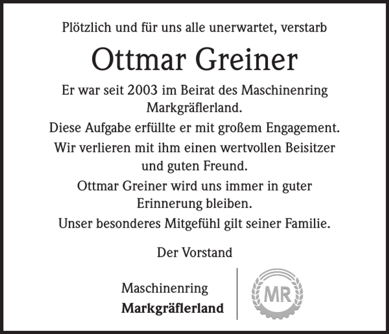 <p>Plötzlich und für uns alle unerwartet, verstarb</p><p>Ottmar Greiner<br />Er war seit 2003 im Beirat des Maschinenring<br />Markgräflerland.<br />Diese Aufgabe erfüllte er mit großem Engagement.<br />Wir verlieren mit ihm einen wertvollen Beisitzer<br />und guten Freund.<br />Ottmar Greiner wird uns immer in guter<br />Erinnerung bleiben.<br />Unser besonderes Mitgefühl gilt seiner Familie.<br />Der Vorstand<br />Maschinenring<br />Markgräflerland</p>