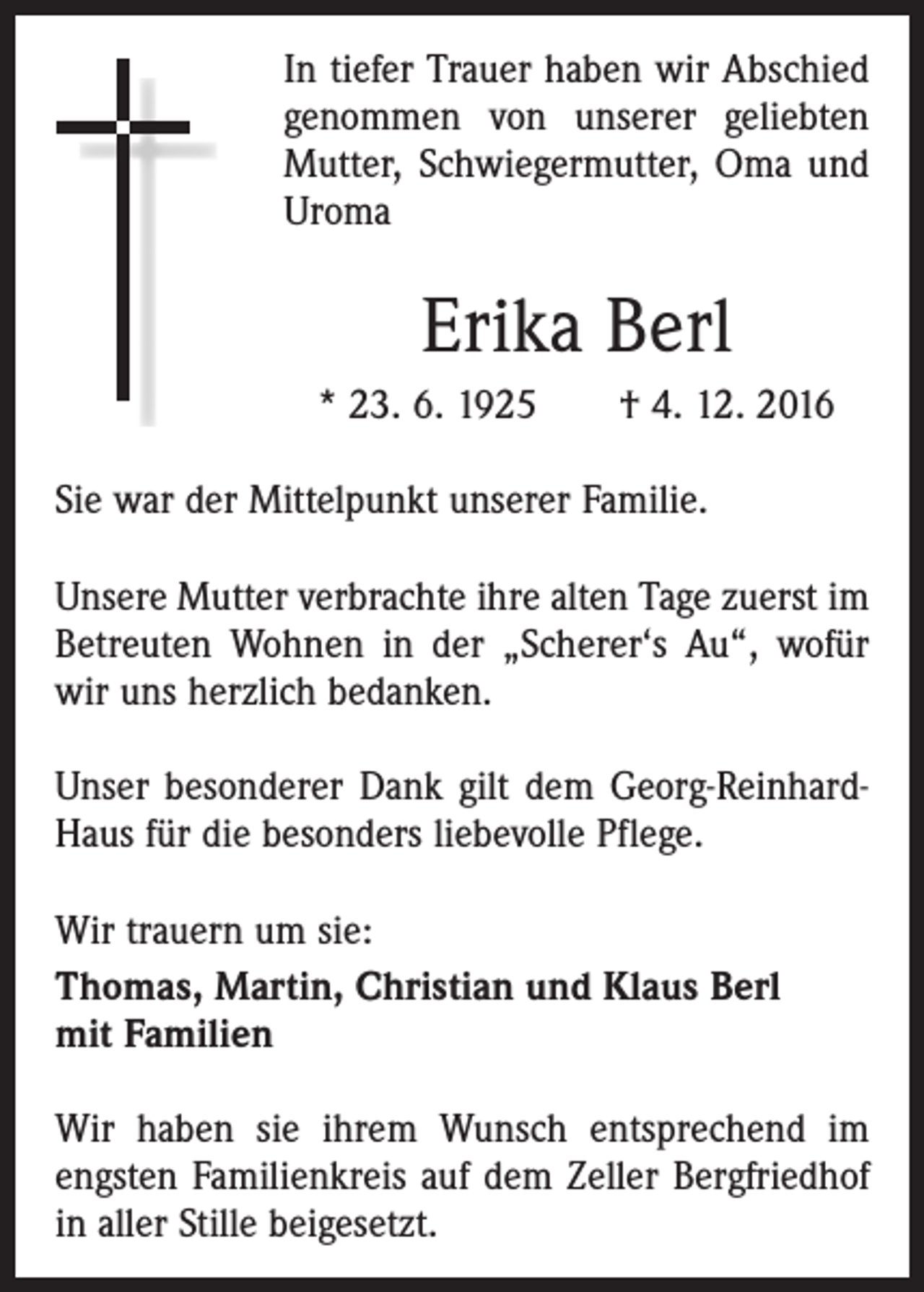 <p>In tiefer Trauer haben wir Abschied<br />genommen von unserer geliebten<br />Mutter, Schwiegermutter, Oma und<br />Uroma</p><p>Erika Berl<br />* 23. 6. 1925 † 4. 12. 2016<br />Sie war der Mittelpunkt unserer Familie.<br />Unsere Mutter verbrachte ihre alten Tage zuerst im<br />Betreuten Wohnen in der „Scherer‘s Au“, wofür<br />wir uns herzlich bedanken.<br />Unser besonderer Dank gilt dem Georg-ReinhardHaus für die besonders liebevolle Pflege.<br />Wir trauern um sie:<br />Thomas, Martin, Christian und Klaus Berl<br />mit Familien<br />Wir haben sie ihrem Wunsch entsprechend im<br />­engsten Familienkreis auf dem Zeller Bergfriedhof<br />in aller Stille beigesetzt.</p>