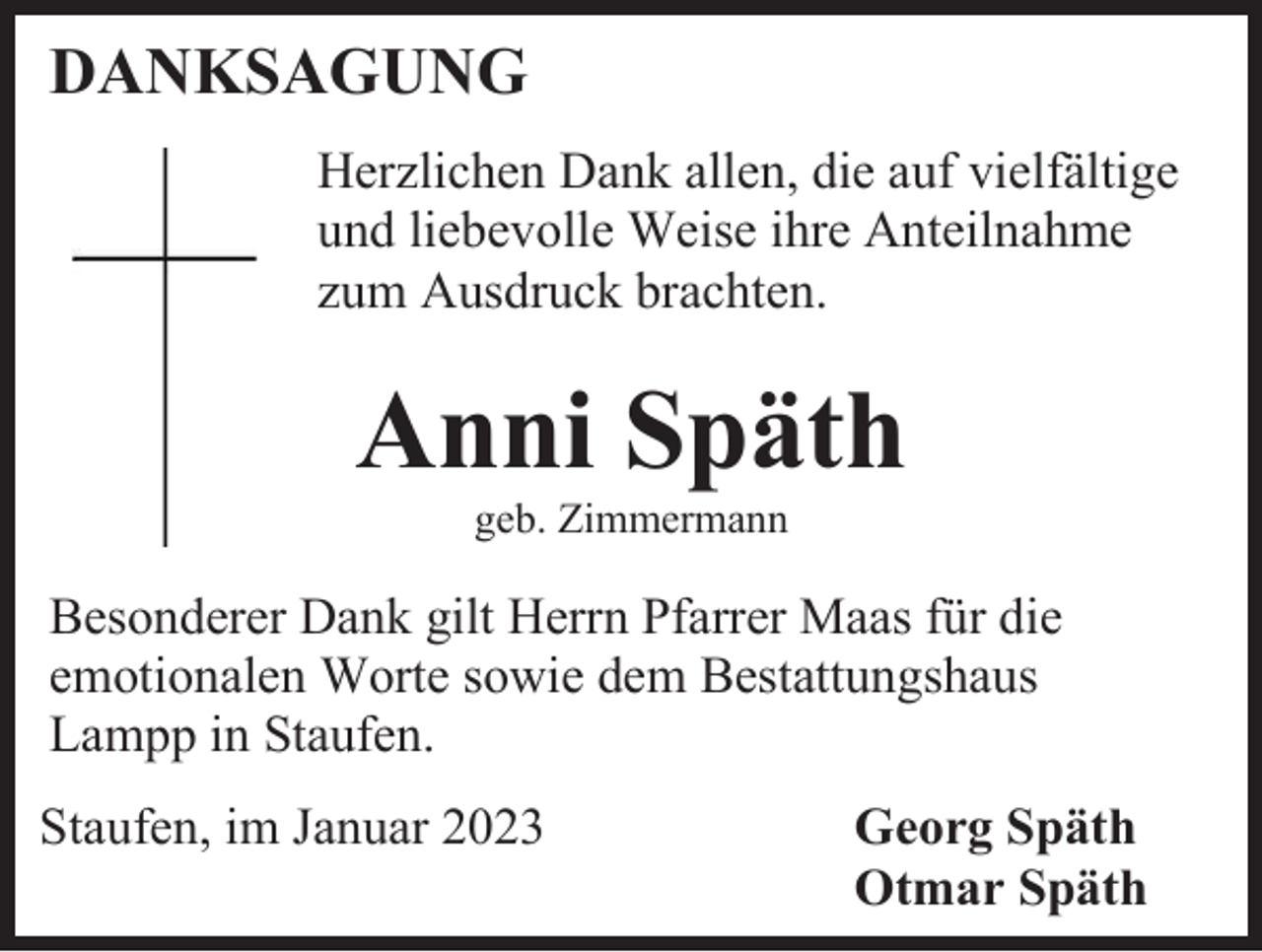 <p>DANKSAGUNG<br />Herzlichen Dank allen, die auf vielfältige<br />und liebevolle Weise ihre Anteilnahme<br />zum Ausdruck brachten.</p><p>Anni Späth<br />geb. Zimmermann</p><p>Besonderer Dank gilt Herrn Pfarrer Maas für die<br />emotionalen Worte sowie dem Bestattungshaus<br />Lampp in Staufen.<br />Staufen, im Januar 2023</p><p>Georg Späth<br />Otmar Späth</p>