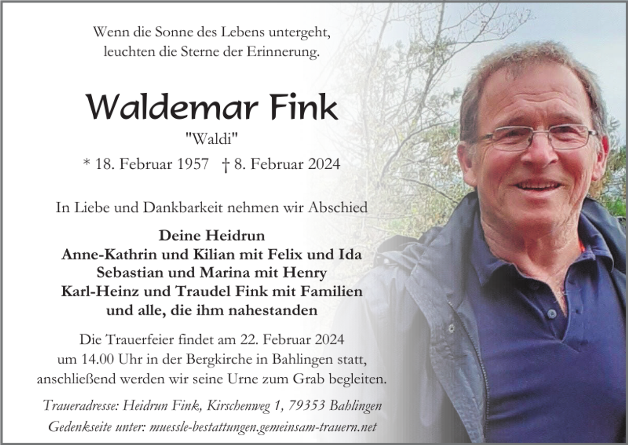 <p>Wenn die Sonne des Lebens untergeht,<br />leuchten die Sterne der Erinnerung.</p><p>Waldemar Fink<br />"Waldi"<br />* 18. Februar 1957 † 8. Februar 2024<br />In Liebe und Dankbarkeit nehmen wir Abschied<br />Deine Heidrun<br />Anne-Kathrin und Kilian mit Felix und Ida<br />Sebastian und Marina mit Henry<br />Karl-Heinz und Traudel Fink mit Familien<br />und alle, die ihm nahestanden<br />Die Trauerfeier findet am 22. Februar 2024<br />um 14.00 Uhr in der Bergkirche in Bahlingen statt,<br />anschließend werden wir seine Urne zum Grab begleiten.<br />Traueradresse: Heidrun Fink, Kirschenweg 1, 79353 Bahlingen<br />Gedenkseite unter: muessle-bestattungen.gemeinsam-trauern.net</p>