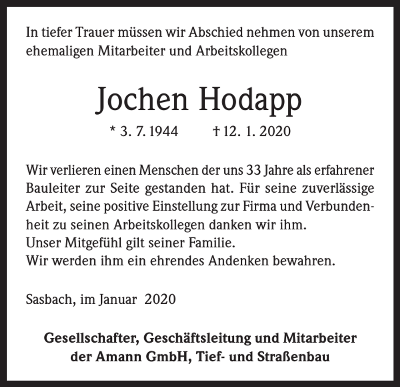 <p>In tiefer Trauer müssen wir Abschied nehmen von unserem<br />ehemaligen Mitarbeiter und Arbeitskollegen</p><p>Jochen Hodapp<br />* 3. 7. 1944</p><p>† 12. 1. 2020</p><p>Wir verlieren einen Menschen der uns 33 Jahre als erfahrener<br />Bauleiter zur Seite gestanden hat. Für seine zuverlässige<br />Arbeit, seine positive Einstellung zur Firma und Verbundenheit zu seinen Arbeitskollegen danken wir ihm.<br />Unser Mitgefühl gilt seiner Familie.<br />Wir werden ihm ein ehrendes Andenken bewahren.<br />Sasbach, im Januar 2020<br />Gesellschafter, Geschäftsleitung und Mitarbeiter<br />der Amann GmbH, Tief- und Straßenbau</p>