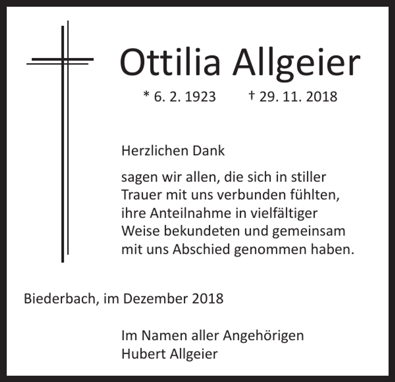 <p>Ottilia Allgeier<br />* 6. 2. 1923 † 29. 11. 2018</p><p>Herzlichen Dank<br />sagen wir allen, die sich in stiller<br />Trauer mit uns verbunden fühlten,<br />ihre Anteilnahme in vielfältiger<br />Weise bekundeten und gemeinsam<br />mit uns Abschied genommen haben.<br />Biederbach, im Dezember 2018<br />Im Namen aller Angehörigen<br />Hubert Allgeier</p>