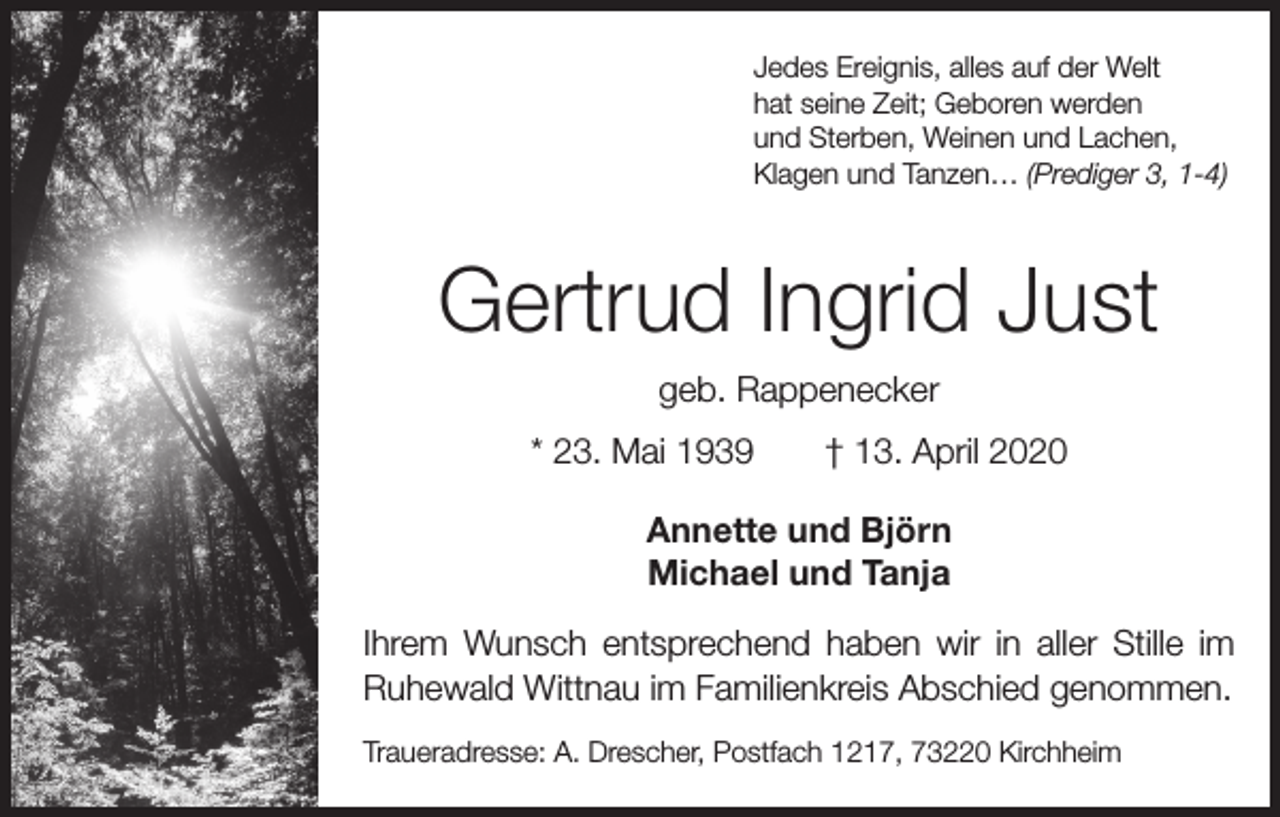 <p>Jedes Ereignis, alles auf der Welt<br />hat seine Zeit; Geboren werden<br />und Sterben, Weinen und Lachen,<br />Klagen und Tanzen… (Prediger 3, 1-4)</p><p>Gertrud Ingrid Just<br />geb. Rappenecker<br />* 23. Mai 1939 † 13. April 2020<br />Annette und Björn<br />Michael und Tanja<br />Ihrem Wunsch entsprechend haben wir in aller Stille im<br />Ruhewald Wittnau im Familienkreis Abschied genommen.<br />Traueradresse: A. Drescher, Postfach 1217, 73220 Kirchheim</p>