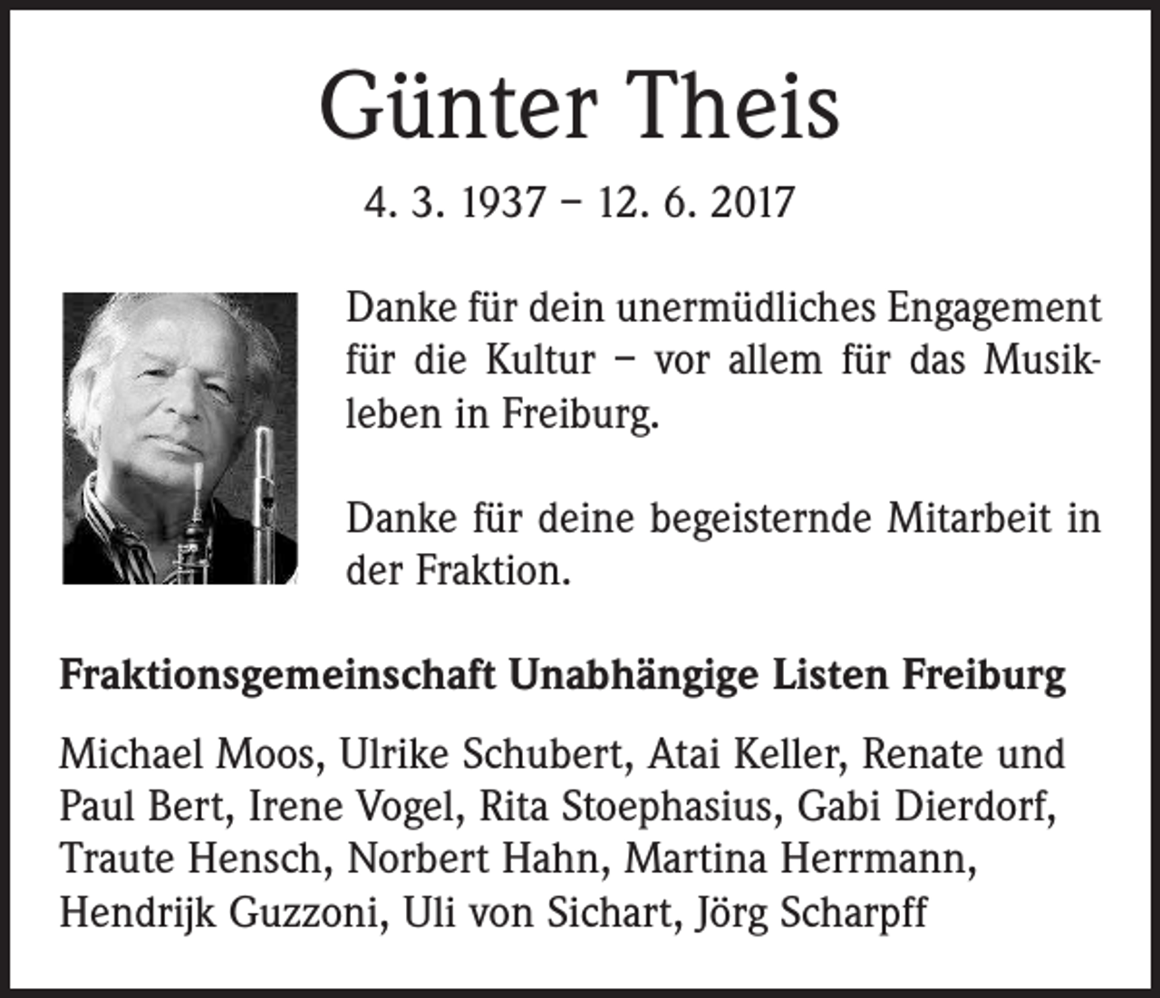 <p>Günter Theis<br />4. 3. 1937 – 12. 6. 2017<br />Danke für dein unermüdliches Engagement<br />für die Kultur – vor allem für das Musik­<br />leben in Freiburg.<br />Danke für deine begeisternde Mitarbeit in<br />der Fraktion.<br />Fraktionsgemeinschaft Unabhängige Listen Freiburg<br />Michael Moos, Ulrike Schubert, Atai Keller, Renate und<br />Paul Bert, Irene Vogel, Rita Stoephasius, Gabi Dierdorf,<br />Traute Hensch, Norbert Hahn, Martina Herrmann,<br />Hendrijk Guzzoni, Uli von Sichart, Jörg Scharpff</p>