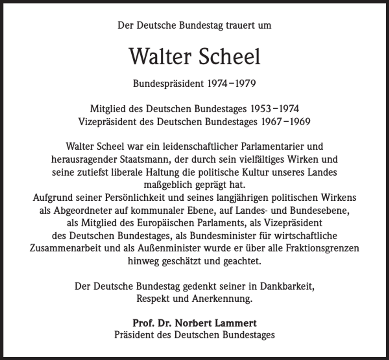 <p>Der Deutsche Bundestag trauert um</p><p>Walter Scheel<br />Bundespräsident 1974 –1979<br />Mitglied des Deutschen Bundestages 1953 –1974<br />Vizepräsident des Deutschen Bundestages 1967 –1969<br />Walter Scheel war ein leidenschaftlicher Parlamentarier und<br />herausragender Staatsmann, der durch sein vielfältiges Wirken und<br />seine zutiefst liberale Haltung die politische Kultur unseres Landes<br />maßgeblich geprägt hat.<br />Aufgrund seiner Persönlichkeit und seines langjährigen politischen Wirkens<br />als Abgeordneter auf kommunaler Ebene, auf Landes- und Bundesebene,<br />als Mitglied des Europäischen Parlaments, als Vizepräsident<br />des Deutschen Bundestages, als Bundesminister für wirtschaftliche<br />Zusammenarbeit und als Außenminister wurde er über alle Fraktionsgrenzen<br />hinweg geschätzt und geachtet.<br />Der Deutsche Bundestag gedenkt seiner in Dankbarkeit,<br />Respekt und Anerkennung.<br />Prof. Dr. Norbert Lammert<br />Präsident des Deutschen Bundestages</p>