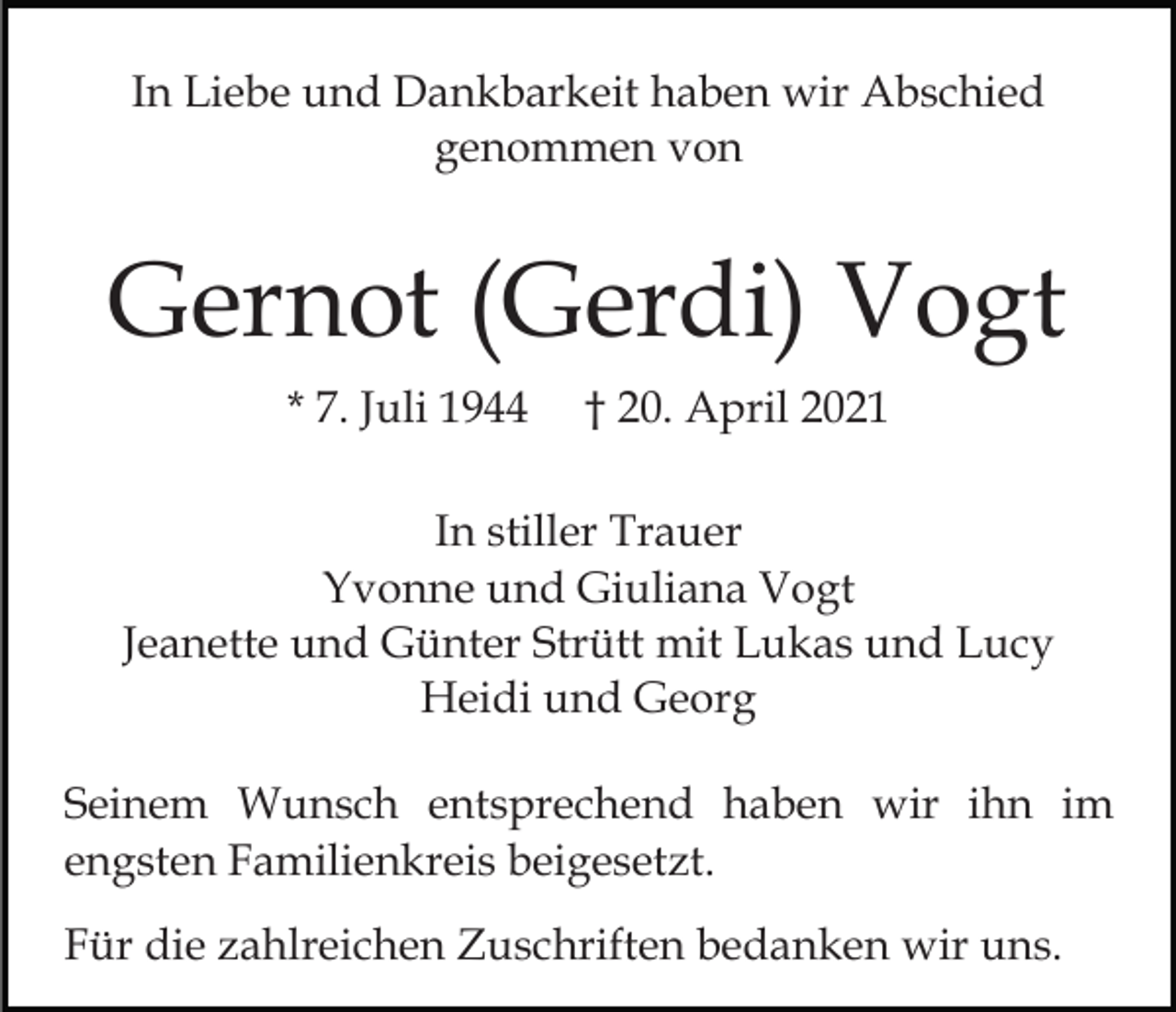 <p>In Liebe und Dankbarkeit haben wir Abschied<br />genommen von</p><p>Gernot (Gerdi) Vogt<br />* 7. Juli 1944</p><p>† 20. April 2021</p><p>In stiller Trauer<br />Yvonne und Giuliana Vogt<br />Jeanette und Günter Strütt mit Lukas und Lucy<br />Heidi und Georg<br />Seinem Wunsch entsprechend haben wir ihn im<br />engsten Familienkreis beigesetzt.<br />Für die zahlreichen Zuschriften bedanken wir uns.</p>