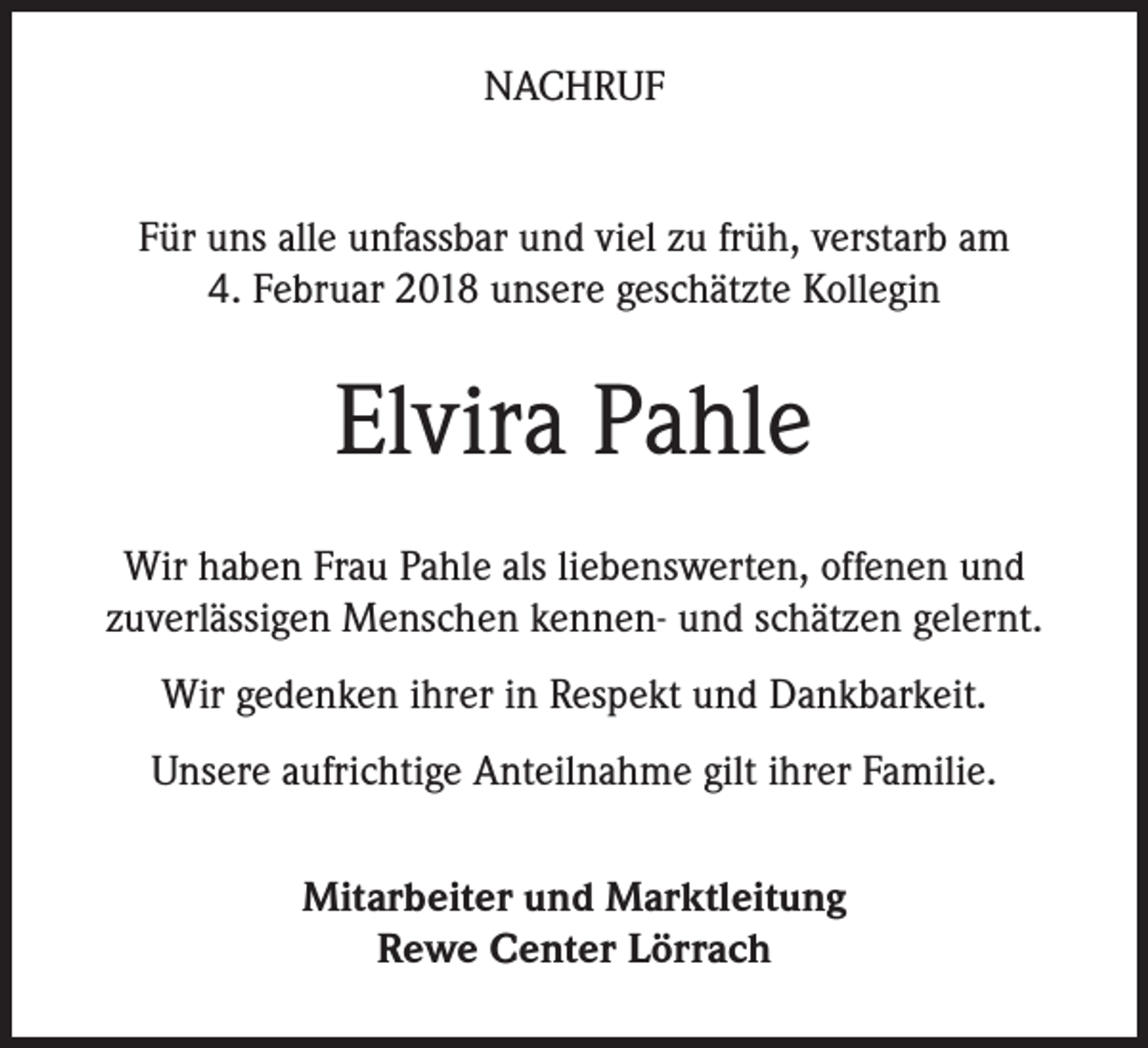 <p>NACHRUF<br />Für uns alle unfassbar und viel zu früh, verstarb am<br />4. Februar 2018 unsere geschätzte Kollegin</p><p>Elvira Pahle<br />Wir haben Frau Pahle als liebenswerten, offenen und<br />zuverlässigen Menschen kennen- und schätzen gelernt.<br />Wir gedenken ihrer in Respekt und Dankbarkeit.<br />Unsere aufrichtige Anteilnahme gilt ihrer Familie.<br />Mitarbeiter und Marktleitung<br />Rewe Center Lörrach</p>