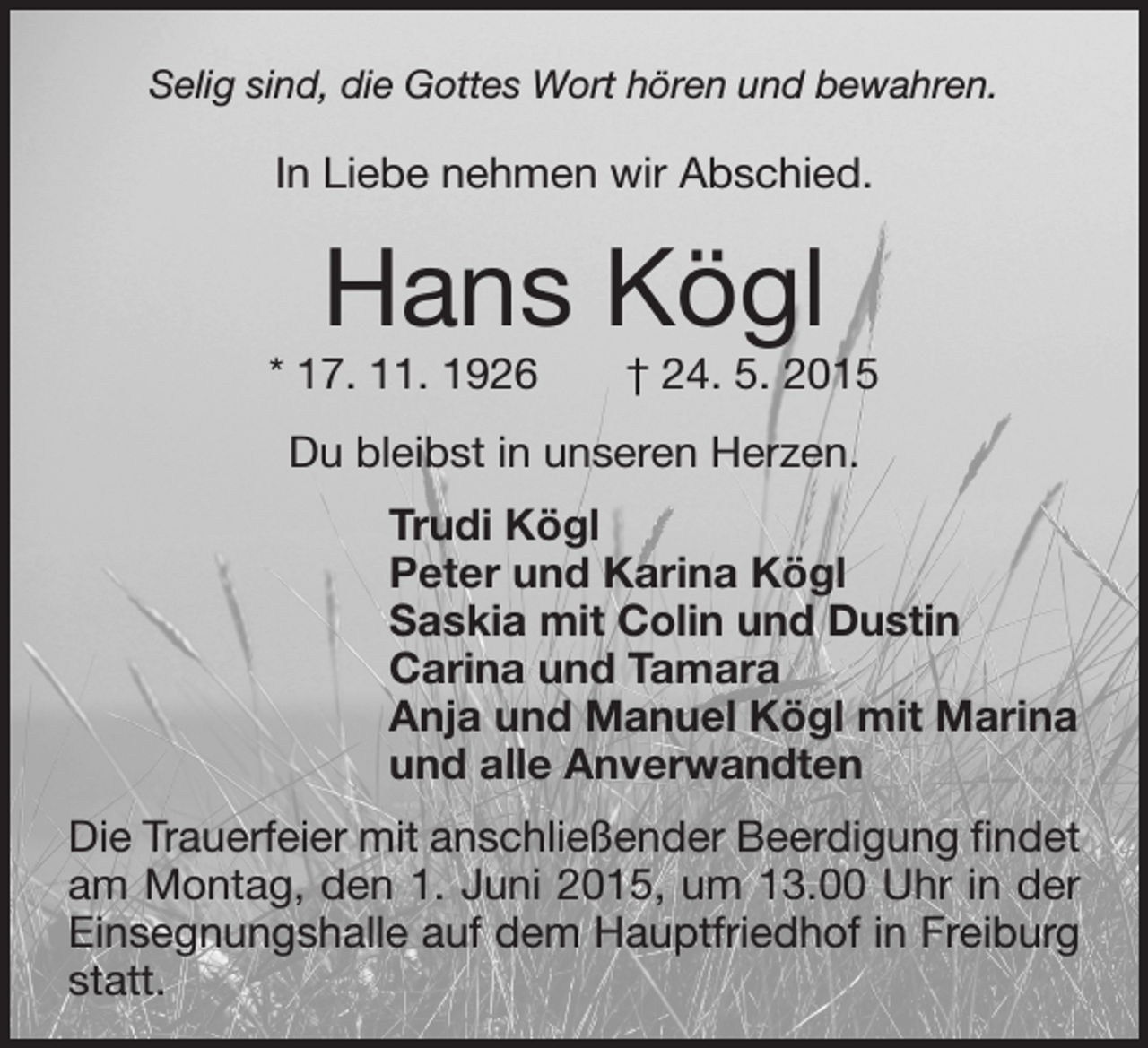 <p>Selig sind, die Gottes Wort hören und bewahren.</p><p>In Liebe nehmen wir Abschied.</p><p>Hans Kögl</p><p>* 17. 11. 1926 † 24. 5. 2015<br />Du bleibst in unseren Herzen.<br />Trudi Kögl<br />Peter und Karina Kögl<br />Saskia mit Colin und Dustin<br />Carina und Tamara<br />Anja und Manuel Kögl mit Marina<br />und alle Anverwandten<br />Die Trauerfeier mit anschließender Beerdigung findet<br />am Montag, den 1. Juni 2015, um 13.00 Uhr in der<br />Einsegnungshalle auf dem Hauptfriedhof in Freiburg<br />statt.</p>