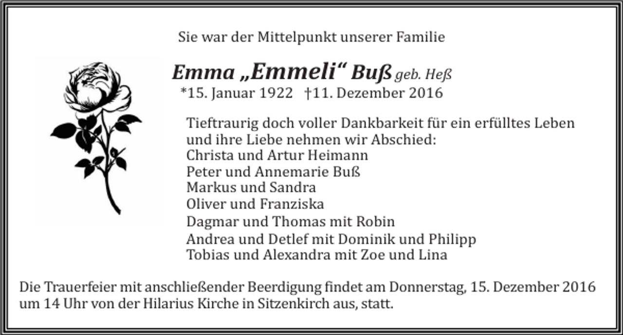<p>Sie war der Mittelpunkt unserer Familie</p><p>Emma „Emmeli“ Buß geb. Heß<br />*15. Januar 1922 †11. Dezember 2016<br />Tieftraurig doch voller Dankbarkeit für ein erfülltes Leben<br />und ihre Liebe nehmen wir Abschied:<br />Christa und Artur Heimann<br />Peter und Annemarie Buß<br />Markus und Sandra<br />Oliver und Franziska<br />Dagmar und Thomas mit Robin<br />Andrea und Detlef mit Dominik und Philipp<br />Tobias und Alexandra mit Zoe und Lina<br />Die Trauerfeier mit anschließender Beerdigung findet am Donnerstag, 15. Dezember 2016<br />um 14 Uhr von der Hilarius Kirche in Sitzenkirch aus, statt.</p>