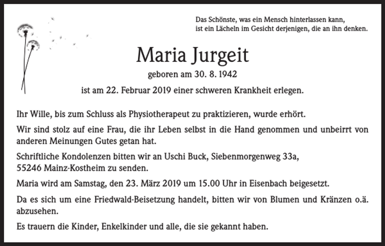 <p>Das Schönste, was ein Mensch hinterlassen kann,<br />ist ein Lächeln im Gesicht derjenigen, die an ihn denken.</p><p>Maria Jurgeit<br />geboren am 30. 8. 1942<br />ist am 22. Februar 2019 einer schweren Krankheit erlegen.<br />Ihr Wille, bis zum Schluss als Physiotherapeut zu praktizieren, wurde erhört.<br />Wir sind stolz auf eine Frau, die ihr Leben selbst in die Hand genommen und unbeirrt von<br />anderen Meinungen Gutes getan hat.<br />Schriftliche Kondolenzen bitten wir an Uschi Buck, Siebenmorgenweg 33a,<br />55246 Mainz-Kostheim zu senden.<br />Maria wird am Samstag, den 23. März 2019 um 15.00 Uhr in Eisenbach beigesetzt.<br />Da es sich um eine Friedwald-Beisetzung handelt, bitten wir von Blumen und Kränzen o.ä.<br />abzusehen.<br />Es trauern die Kinder, Enkelkinder und alle, die sie gekannt haben.</p>
