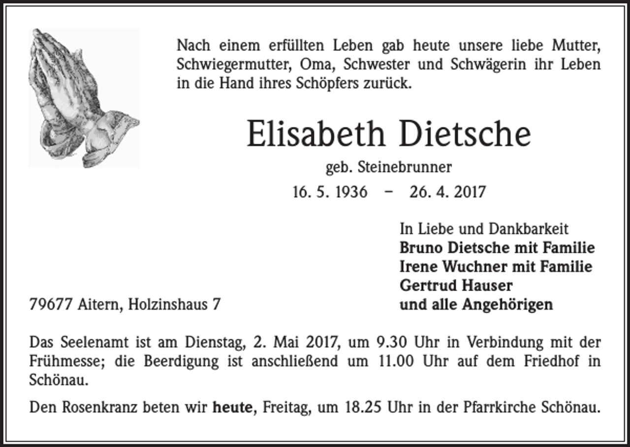 <p>Nach einem erfüllten Leben gab heute unsere liebe Mutter,<br />Schwiegermutter, Oma, Schwester und Schwägerin ihr Leben<br />in die Hand ihres Schöpfers zurück.</p><p>Elisabeth Dietsche<br />geb. Steinebrunner<br />16. 5. 1936 – 26. 4. 2019677 Aitern, Holzinshaus 7</p><p>In Liebe und Dankbarkeit<br />Bruno Dietsche mit Familie<br />Irene Wuchner mit Familie<br />Gertrud Hauser<br />und alle Angehörigen</p><p>Das Seelenamt ist am Dienstag, 2. Mai 2017, um 9.30 Uhr in Verbindung mit der<br />­Frühmesse; die Beerdigung ist anschließend um 11.00 Uhr auf dem Friedhof in<br />­Schönau.<br />Den Rosenkranz beten wir heute, Freitag, um 18.25 Uhr in der Pfarrkirche Schönau.</p>