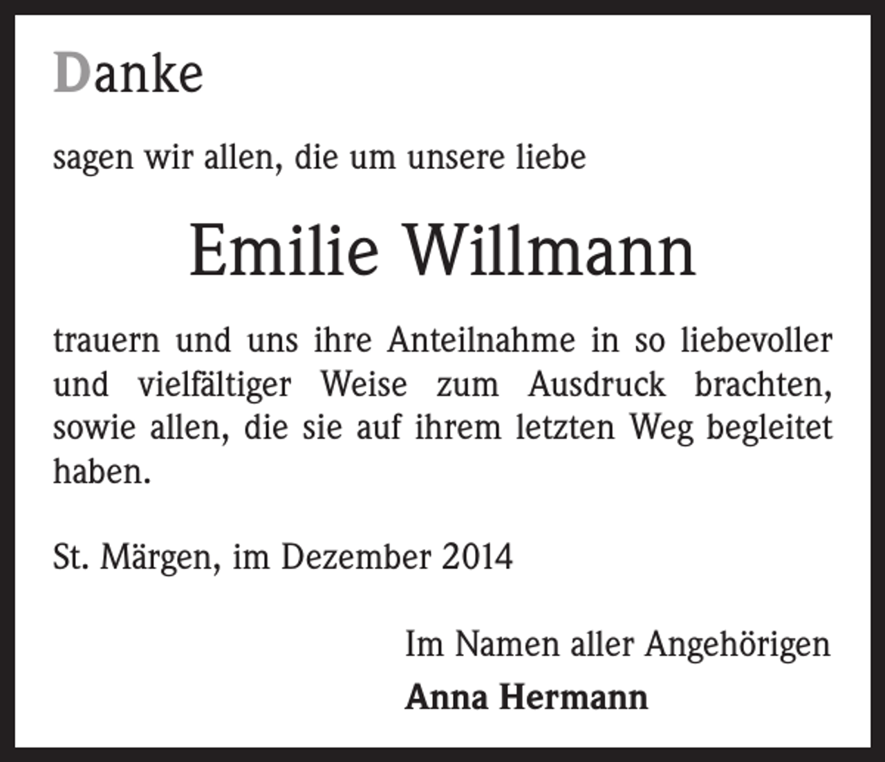 <p>Danke<br />sagen wir allen, die um unsere liebe</p><p>Emilie Willmann<br />trauern und uns ihre Anteilnahme in so liebevoller<br />und vielfältiger Weise zum Ausdruck brachten,<br />sowie allen, die sie auf ihrem letzten Weg begleitet<br />haben.<br />St. Märgen, im Dezember 2014<br />Im Namen aller Angehörigen<br />Anna Hermann</p>