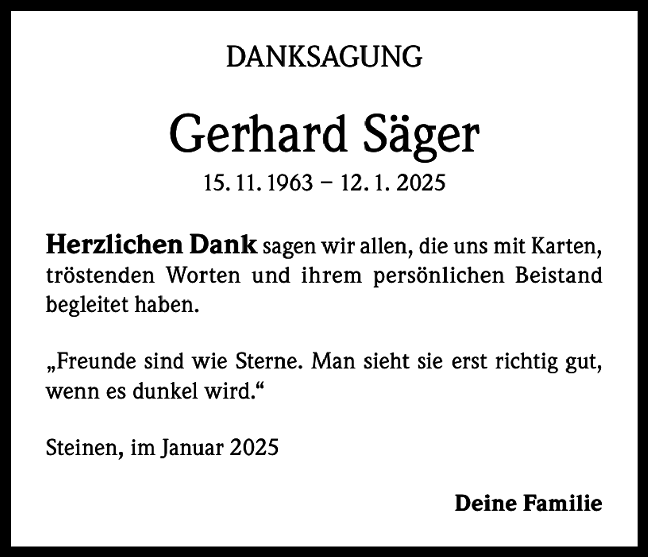 <p>DANKSAGUNG</p><p>Gerhard Säger<br />15. 11. 1963 – 12. 1. 2025</p><p>Herzlichen Dank sagen wir allen, die uns mit Karten,</p><p>tröstenden Worten und ihrem persönlichen Beistand<br />begleitet haben.<br />„Freunde sind wie Sterne. Man sieht sie erst richtig gut,<br />wenn es dunkel wird.“<br />Steinen, im Januar 2025<br />Deine Familie</p>