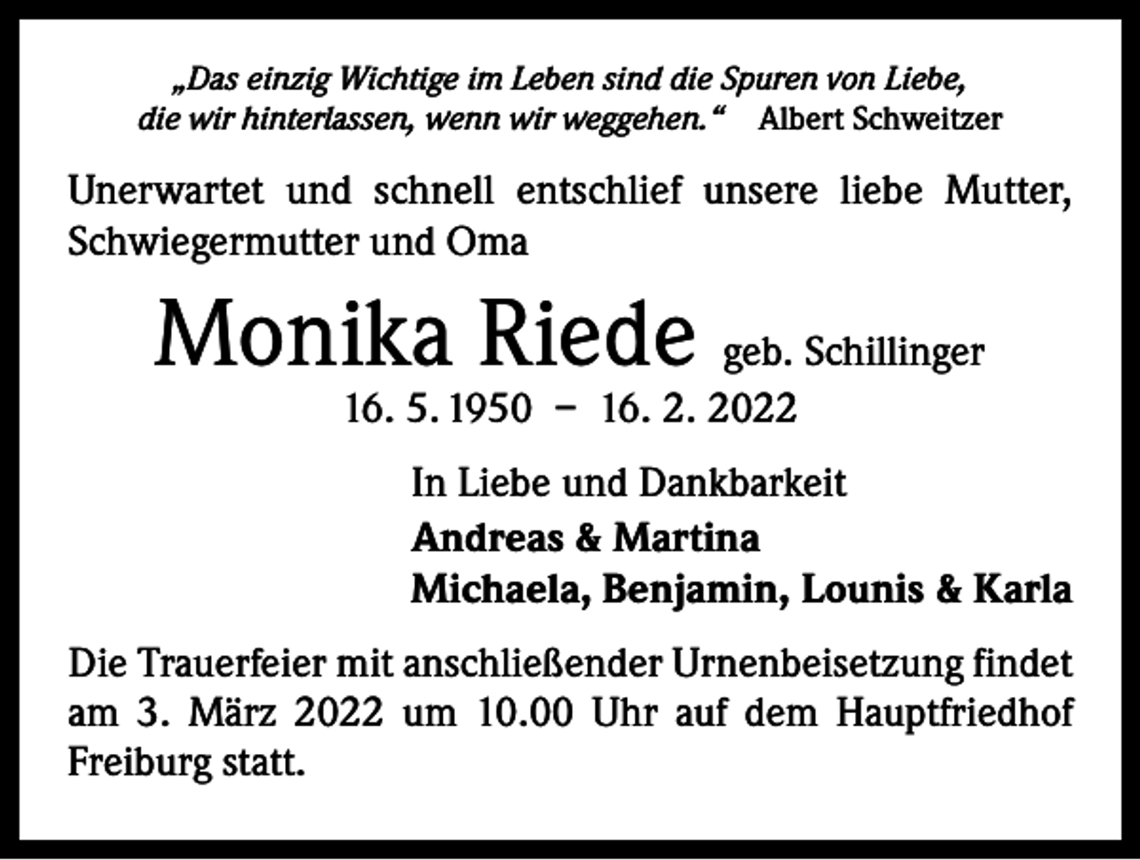 <p>„Das einzig Wichtige im Leben sind die Spuren von Liebe,<br />die wir hinterlassen, wenn wir weggehen.“ Albert Schweitzer</p><p>Unerwartet und schnell entschlief unsere liebe Mutter,<br />­Schwiegermutter und Oma</p><p>Monika Riede geb. Schillinger<br />16. 5. 1950 – 16. 2. 2022</p><p>In Liebe und Dankbarkeit<br />Andreas &amp; Martina<br />Michaela, Benjamin, Lounis &amp; Karla<br />Die Trauerfeier mit anschließender Urnenbeisetzung findet<br />am 3. März 2022 um 10.00 Uhr auf dem Hauptfriedhof<br />­Freiburg statt.</p>