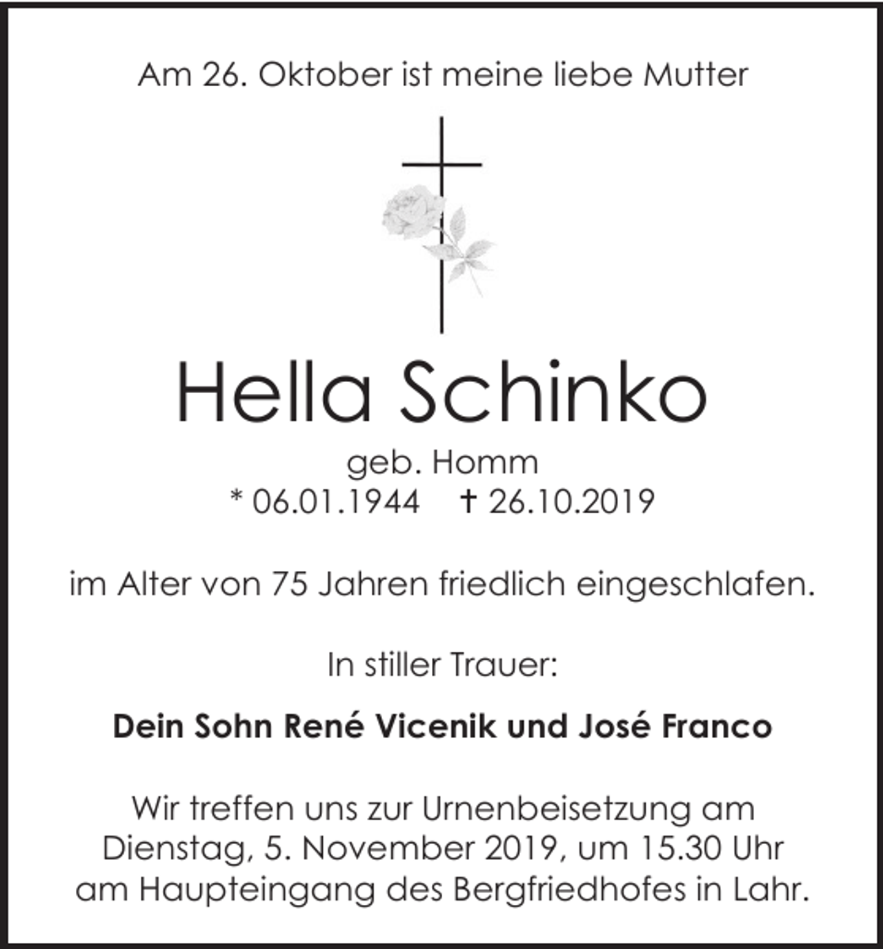 <p>Am 26. Oktober ist meine liebe Mutter</p><p>Hella Schinko<br />geb. Homm<br />* 06.01.1944  26.10.2019<br />im Alter von 75 Jahren friedlich eingeschlafen.<br />In stiller Trauer:<br />Dein Sohn René Vicenik und José Franco<br />Wir treffen uns zur Urnenbeisetzung am<br />Dienstag, 5. November 2019, um 15.30 Uhr<br />am Haupteingang des Bergfriedhofes in Lahr.</p>