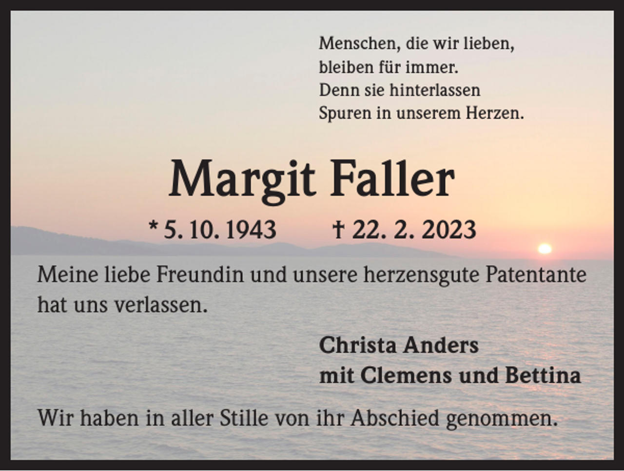 <p>Menschen, die wir lieben,<br />bleiben für immer.<br />Denn sie hinterlassen<br />Spuren in unserem Herzen.</p><p>Margit Faller<br />* 5. 10. 1943 † 22. 2. 2023<br />Meine liebe Freundin und unsere herzensgute Patentante<br />hat uns verlassen.<br />Christa Anders<br />mit Clemens und Bettina<br />Wir haben in aller Stille von ihr Abschied genommen.</p>