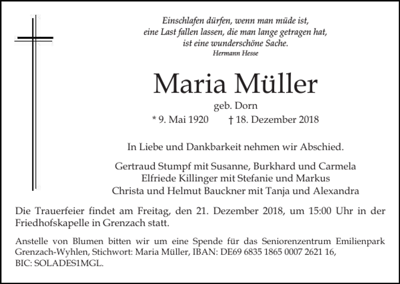 <p>Einschlafen dürfen, wenn man müde ist,<br />eine Last fallen lassen, die man lange getragen hat,<br />ist eine wunderschöne Sache.<br />Hermann Hesse</p><p>Maria Müller<br />* 9. Mai 1920</p><p>geb. Dorn<br />† 18. Dezember 2018</p><p>In Liebe und Dankbarkeit nehmen wir Abschied.<br />Gertraud Stumpf mit Susanne, Burkhard und Carmela<br />Elfriede Killinger mit Stefanie und Markus<br />Christa und Helmut Bauckner mit Tanja und Alexandra<br />Die Trauerfeier findet am Freitag, den 21. Dezember 2018, um 15:00 Uhr in der<br />Friedhofskapelle in Grenzach statt.<br />Anstelle von Blumen bitten wir um eine Spende für das Seniorenzentrum Emilienpark<br />Grenzach-Wyhlen, Stichwort: Maria Müller, IBAN: DE69 6835 1865 0007 2626,<br />BIC: SOLADES1MGL.</p>